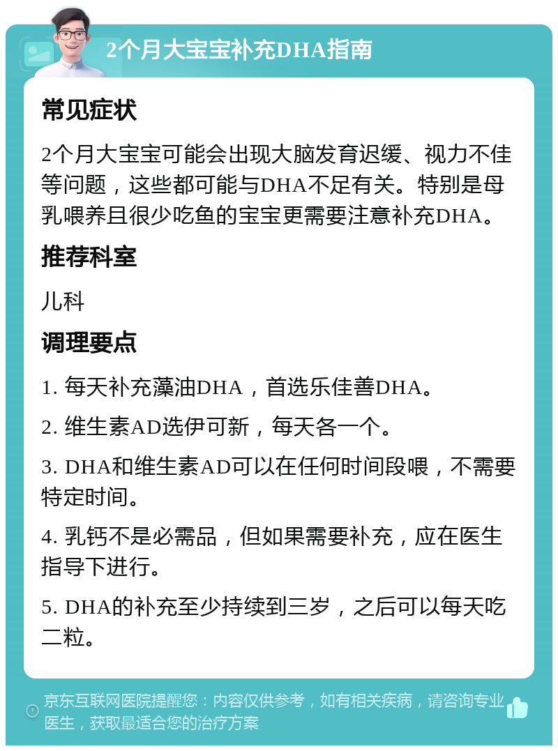 2个月大宝宝补充DHA指南 常见症状 2个月大宝宝可能会出现大脑发育迟缓、视力不佳等问题，这些都可能与DHA不足有关。特别是母乳喂养且很少吃鱼的宝宝更需要注意补充DHA。 推荐科室 儿科 调理要点 1. 每天补充藻油DHA，首选乐佳善DHA。 2. 维生素AD选伊可新，每天各一个。 3. DHA和维生素AD可以在任何时间段喂，不需要特定时间。 4. 乳钙不是必需品，但如果需要补充，应在医生指导下进行。 5. DHA的补充至少持续到三岁，之后可以每天吃二粒。