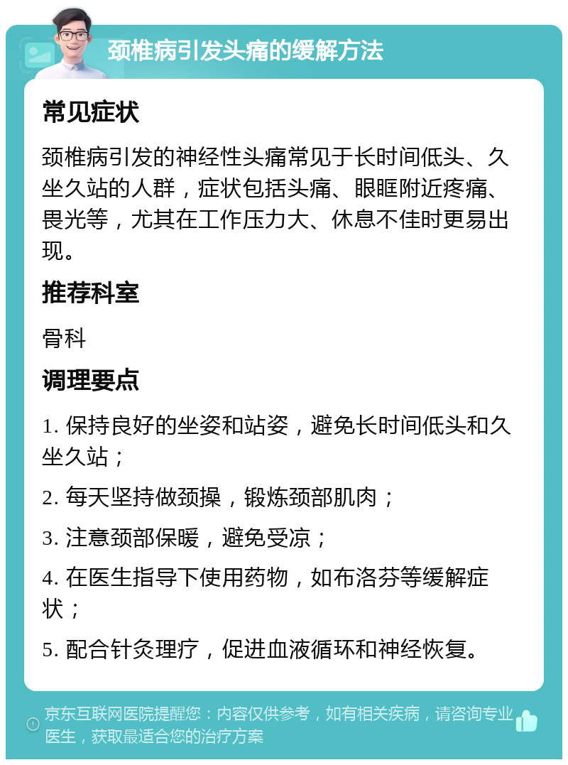 颈椎病引发头痛的缓解方法 常见症状 颈椎病引发的神经性头痛常见于长时间低头、久坐久站的人群，症状包括头痛、眼眶附近疼痛、畏光等，尤其在工作压力大、休息不佳时更易出现。 推荐科室 骨科 调理要点 1. 保持良好的坐姿和站姿，避免长时间低头和久坐久站； 2. 每天坚持做颈操，锻炼颈部肌肉； 3. 注意颈部保暖，避免受凉； 4. 在医生指导下使用药物，如布洛芬等缓解症状； 5. 配合针灸理疗，促进血液循环和神经恢复。