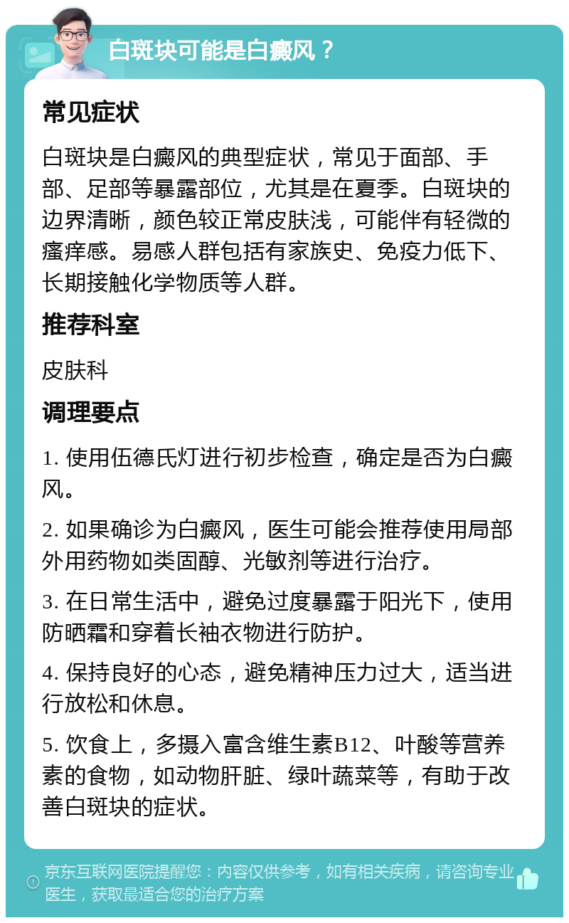 白斑块可能是白癜风？ 常见症状 白斑块是白癜风的典型症状，常见于面部、手部、足部等暴露部位，尤其是在夏季。白斑块的边界清晰，颜色较正常皮肤浅，可能伴有轻微的瘙痒感。易感人群包括有家族史、免疫力低下、长期接触化学物质等人群。 推荐科室 皮肤科 调理要点 1. 使用伍德氏灯进行初步检查，确定是否为白癜风。 2. 如果确诊为白癜风，医生可能会推荐使用局部外用药物如类固醇、光敏剂等进行治疗。 3. 在日常生活中，避免过度暴露于阳光下，使用防晒霜和穿着长袖衣物进行防护。 4. 保持良好的心态，避免精神压力过大，适当进行放松和休息。 5. 饮食上，多摄入富含维生素B12、叶酸等营养素的食物，如动物肝脏、绿叶蔬菜等，有助于改善白斑块的症状。