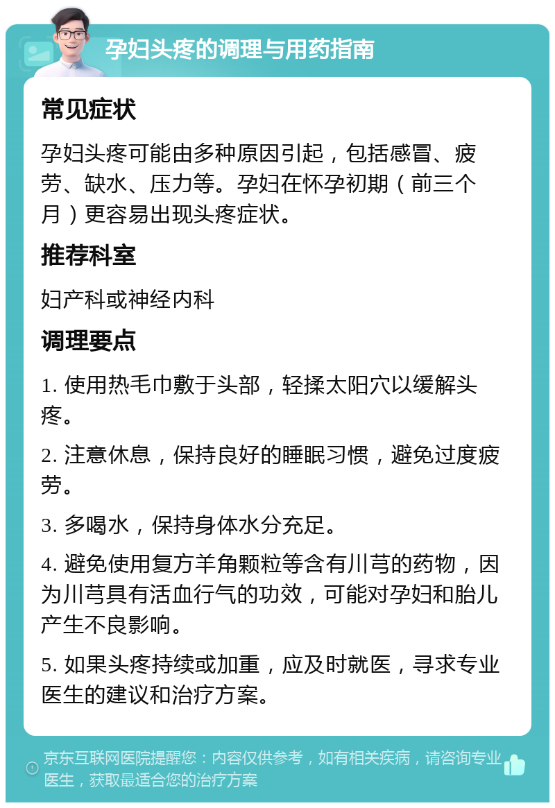 孕妇头疼的调理与用药指南 常见症状 孕妇头疼可能由多种原因引起，包括感冒、疲劳、缺水、压力等。孕妇在怀孕初期（前三个月）更容易出现头疼症状。 推荐科室 妇产科或神经内科 调理要点 1. 使用热毛巾敷于头部，轻揉太阳穴以缓解头疼。 2. 注意休息，保持良好的睡眠习惯，避免过度疲劳。 3. 多喝水，保持身体水分充足。 4. 避免使用复方羊角颗粒等含有川芎的药物，因为川芎具有活血行气的功效，可能对孕妇和胎儿产生不良影响。 5. 如果头疼持续或加重，应及时就医，寻求专业医生的建议和治疗方案。