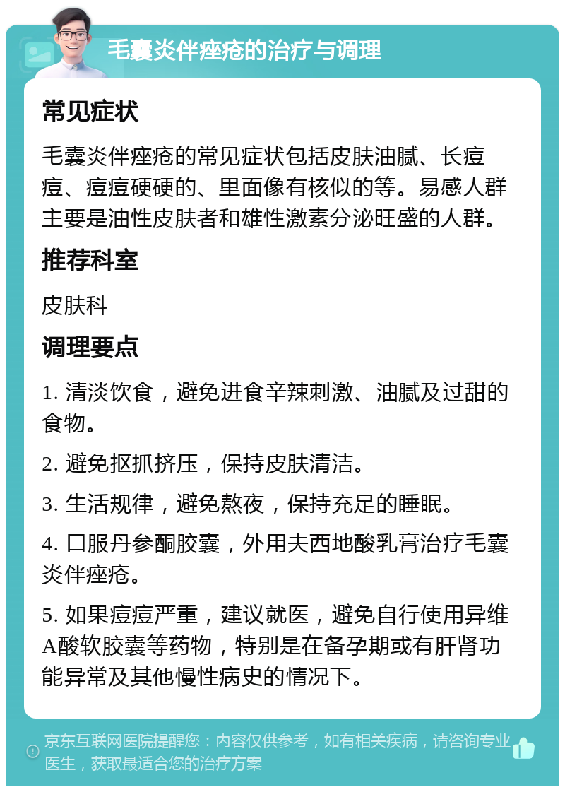 毛囊炎伴痤疮的治疗与调理 常见症状 毛囊炎伴痤疮的常见症状包括皮肤油腻、长痘痘、痘痘硬硬的、里面像有核似的等。易感人群主要是油性皮肤者和雄性激素分泌旺盛的人群。 推荐科室 皮肤科 调理要点 1. 清淡饮食，避免进食辛辣刺激、油腻及过甜的食物。 2. 避免抠抓挤压，保持皮肤清洁。 3. 生活规律，避免熬夜，保持充足的睡眠。 4. 口服丹参酮胶囊，外用夫西地酸乳膏治疗毛囊炎伴痤疮。 5. 如果痘痘严重，建议就医，避免自行使用异维A酸软胶囊等药物，特别是在备孕期或有肝肾功能异常及其他慢性病史的情况下。