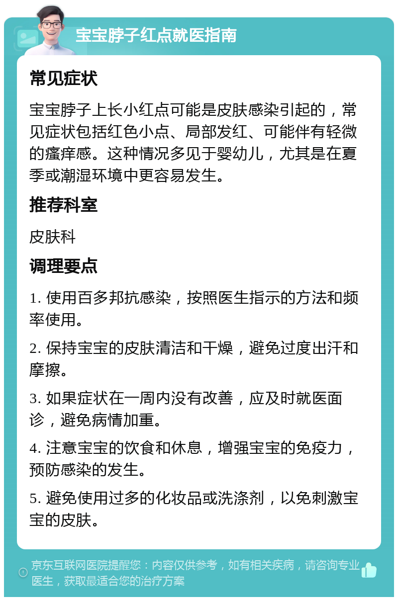 宝宝脖子红点就医指南 常见症状 宝宝脖子上长小红点可能是皮肤感染引起的，常见症状包括红色小点、局部发红、可能伴有轻微的瘙痒感。这种情况多见于婴幼儿，尤其是在夏季或潮湿环境中更容易发生。 推荐科室 皮肤科 调理要点 1. 使用百多邦抗感染，按照医生指示的方法和频率使用。 2. 保持宝宝的皮肤清洁和干燥，避免过度出汗和摩擦。 3. 如果症状在一周内没有改善，应及时就医面诊，避免病情加重。 4. 注意宝宝的饮食和休息，增强宝宝的免疫力，预防感染的发生。 5. 避免使用过多的化妆品或洗涤剂，以免刺激宝宝的皮肤。