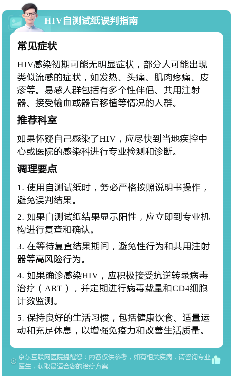 HIV自测试纸误判指南 常见症状 HIV感染初期可能无明显症状，部分人可能出现类似流感的症状，如发热、头痛、肌肉疼痛、皮疹等。易感人群包括有多个性伴侣、共用注射器、接受输血或器官移植等情况的人群。 推荐科室 如果怀疑自己感染了HIV，应尽快到当地疾控中心或医院的感染科进行专业检测和诊断。 调理要点 1. 使用自测试纸时，务必严格按照说明书操作，避免误判结果。 2. 如果自测试纸结果显示阳性，应立即到专业机构进行复查和确认。 3. 在等待复查结果期间，避免性行为和共用注射器等高风险行为。 4. 如果确诊感染HIV，应积极接受抗逆转录病毒治疗（ART），并定期进行病毒载量和CD4细胞计数监测。 5. 保持良好的生活习惯，包括健康饮食、适量运动和充足休息，以增强免疫力和改善生活质量。