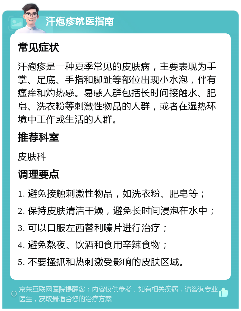 汗疱疹就医指南 常见症状 汗疱疹是一种夏季常见的皮肤病，主要表现为手掌、足底、手指和脚趾等部位出现小水泡，伴有瘙痒和灼热感。易感人群包括长时间接触水、肥皂、洗衣粉等刺激性物品的人群，或者在湿热环境中工作或生活的人群。 推荐科室 皮肤科 调理要点 1. 避免接触刺激性物品，如洗衣粉、肥皂等； 2. 保持皮肤清洁干燥，避免长时间浸泡在水中； 3. 可以口服左西替利嗪片进行治疗； 4. 避免熬夜、饮酒和食用辛辣食物； 5. 不要搔抓和热刺激受影响的皮肤区域。