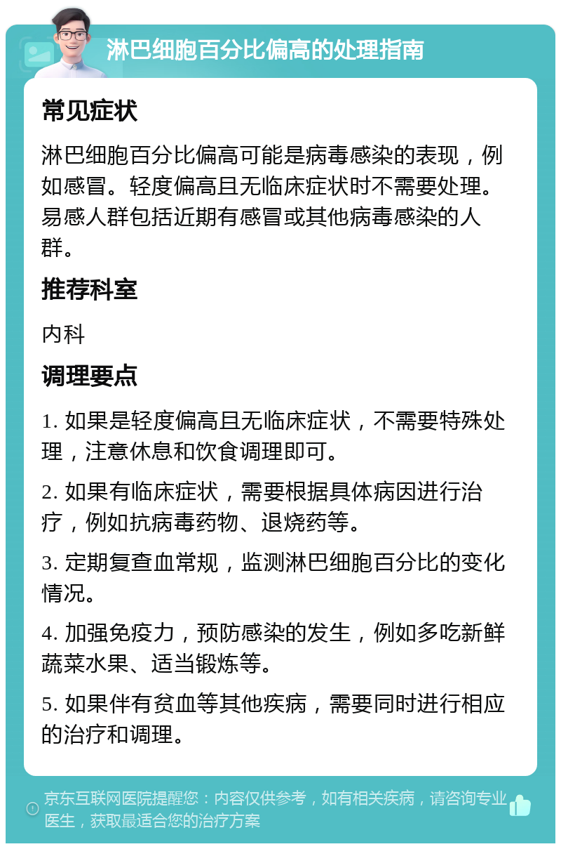 淋巴细胞百分比偏高的处理指南 常见症状 淋巴细胞百分比偏高可能是病毒感染的表现，例如感冒。轻度偏高且无临床症状时不需要处理。易感人群包括近期有感冒或其他病毒感染的人群。 推荐科室 内科 调理要点 1. 如果是轻度偏高且无临床症状，不需要特殊处理，注意休息和饮食调理即可。 2. 如果有临床症状，需要根据具体病因进行治疗，例如抗病毒药物、退烧药等。 3. 定期复查血常规，监测淋巴细胞百分比的变化情况。 4. 加强免疫力，预防感染的发生，例如多吃新鲜蔬菜水果、适当锻炼等。 5. 如果伴有贫血等其他疾病，需要同时进行相应的治疗和调理。