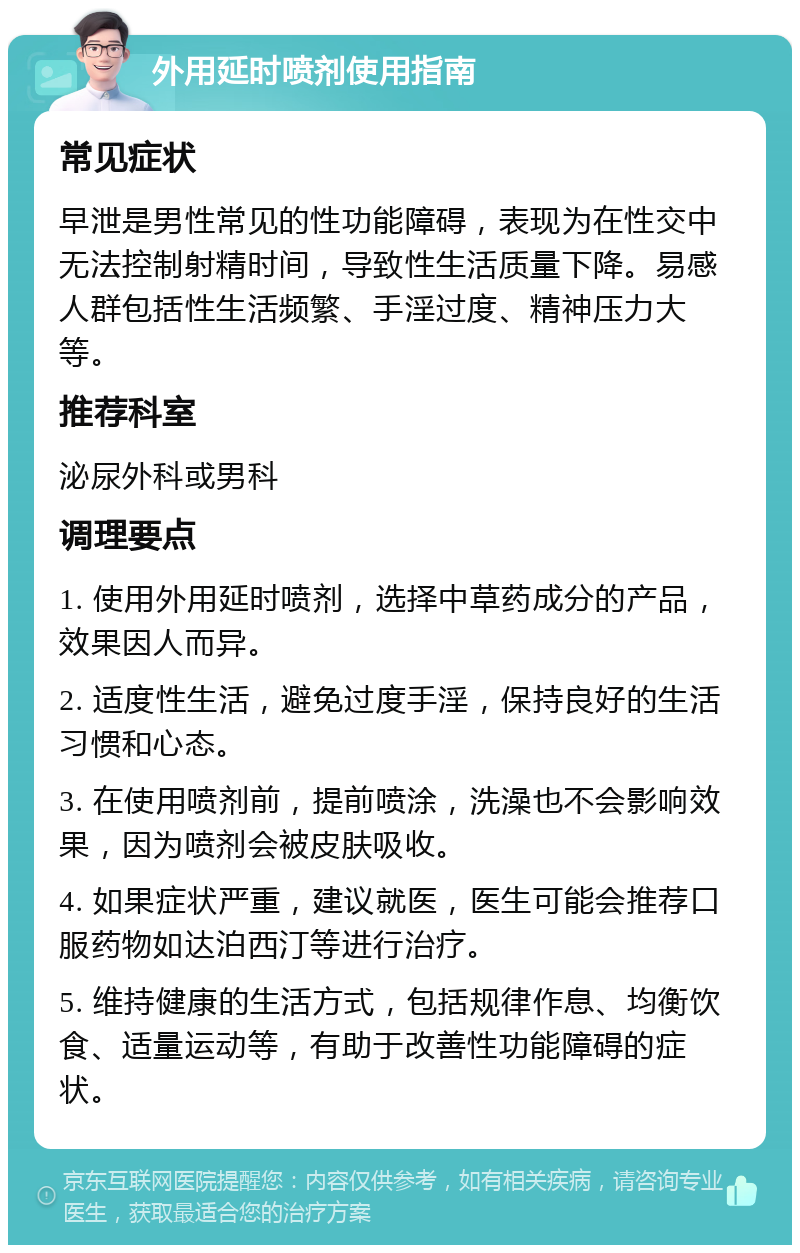 外用延时喷剂使用指南 常见症状 早泄是男性常见的性功能障碍，表现为在性交中无法控制射精时间，导致性生活质量下降。易感人群包括性生活频繁、手淫过度、精神压力大等。 推荐科室 泌尿外科或男科 调理要点 1. 使用外用延时喷剂，选择中草药成分的产品，效果因人而异。 2. 适度性生活，避免过度手淫，保持良好的生活习惯和心态。 3. 在使用喷剂前，提前喷涂，洗澡也不会影响效果，因为喷剂会被皮肤吸收。 4. 如果症状严重，建议就医，医生可能会推荐口服药物如达泊西汀等进行治疗。 5. 维持健康的生活方式，包括规律作息、均衡饮食、适量运动等，有助于改善性功能障碍的症状。