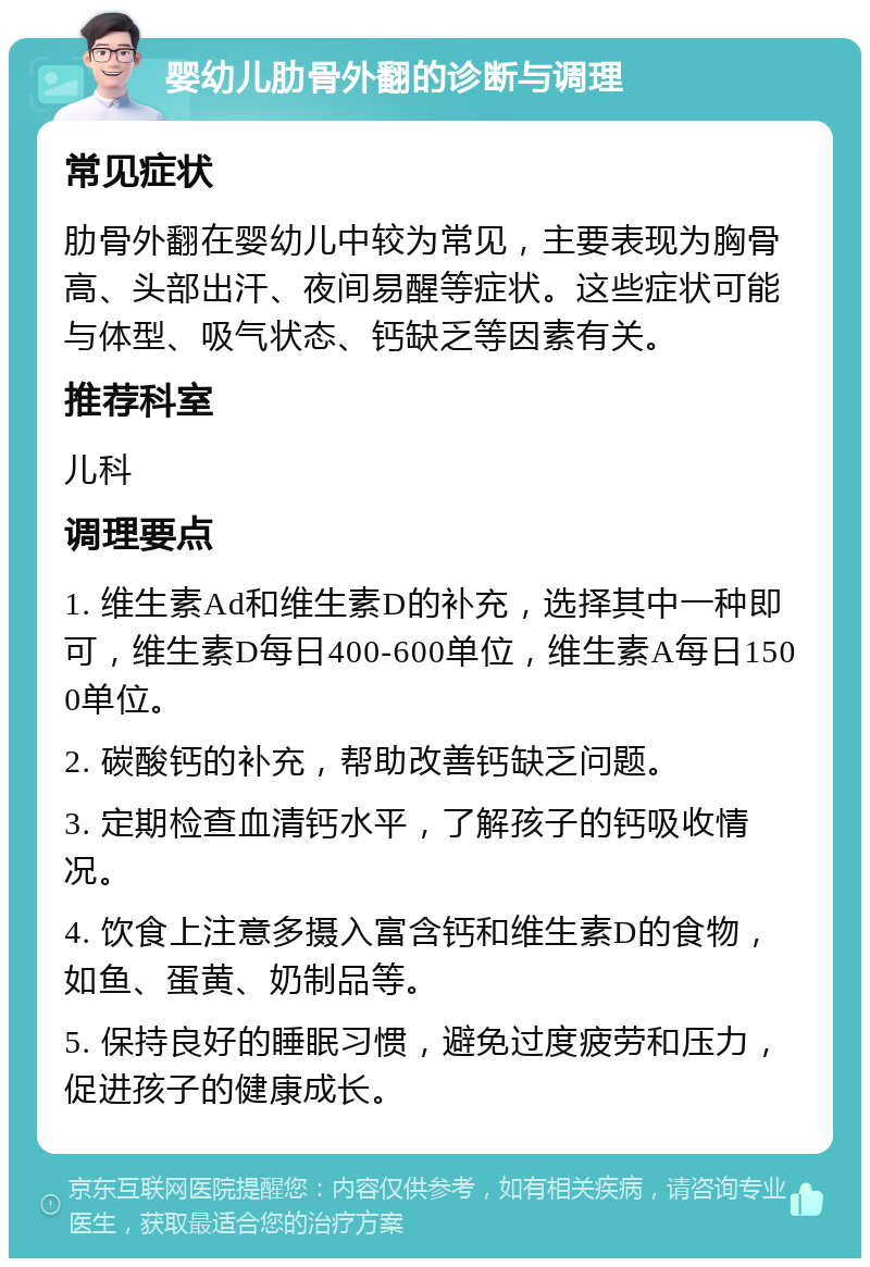 婴幼儿肋骨外翻的诊断与调理 常见症状 肋骨外翻在婴幼儿中较为常见，主要表现为胸骨高、头部出汗、夜间易醒等症状。这些症状可能与体型、吸气状态、钙缺乏等因素有关。 推荐科室 儿科 调理要点 1. 维生素Ad和维生素D的补充，选择其中一种即可，维生素D每日400-600单位，维生素A每日1500单位。 2. 碳酸钙的补充，帮助改善钙缺乏问题。 3. 定期检查血清钙水平，了解孩子的钙吸收情况。 4. 饮食上注意多摄入富含钙和维生素D的食物，如鱼、蛋黄、奶制品等。 5. 保持良好的睡眠习惯，避免过度疲劳和压力，促进孩子的健康成长。