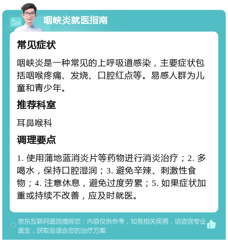 咽峡炎就医指南 常见症状 咽峡炎是一种常见的上呼吸道感染，主要症状包括咽喉疼痛、发烧、口腔红点等。易感人群为儿童和青少年。 推荐科室 耳鼻喉科 调理要点 1. 使用蒲地蓝消炎片等药物进行消炎治疗；2. 多喝水，保持口腔湿润；3. 避免辛辣、刺激性食物；4. 注意休息，避免过度劳累；5. 如果症状加重或持续不改善，应及时就医。