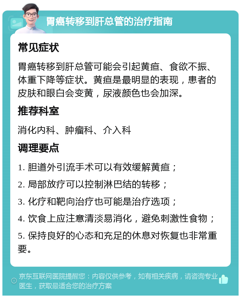 胃癌转移到肝总管的治疗指南 常见症状 胃癌转移到肝总管可能会引起黄疸、食欲不振、体重下降等症状。黄疸是最明显的表现，患者的皮肤和眼白会变黄，尿液颜色也会加深。 推荐科室 消化内科、肿瘤科、介入科 调理要点 1. 胆道外引流手术可以有效缓解黄疸； 2. 局部放疗可以控制淋巴结的转移； 3. 化疗和靶向治疗也可能是治疗选项； 4. 饮食上应注意清淡易消化，避免刺激性食物； 5. 保持良好的心态和充足的休息对恢复也非常重要。