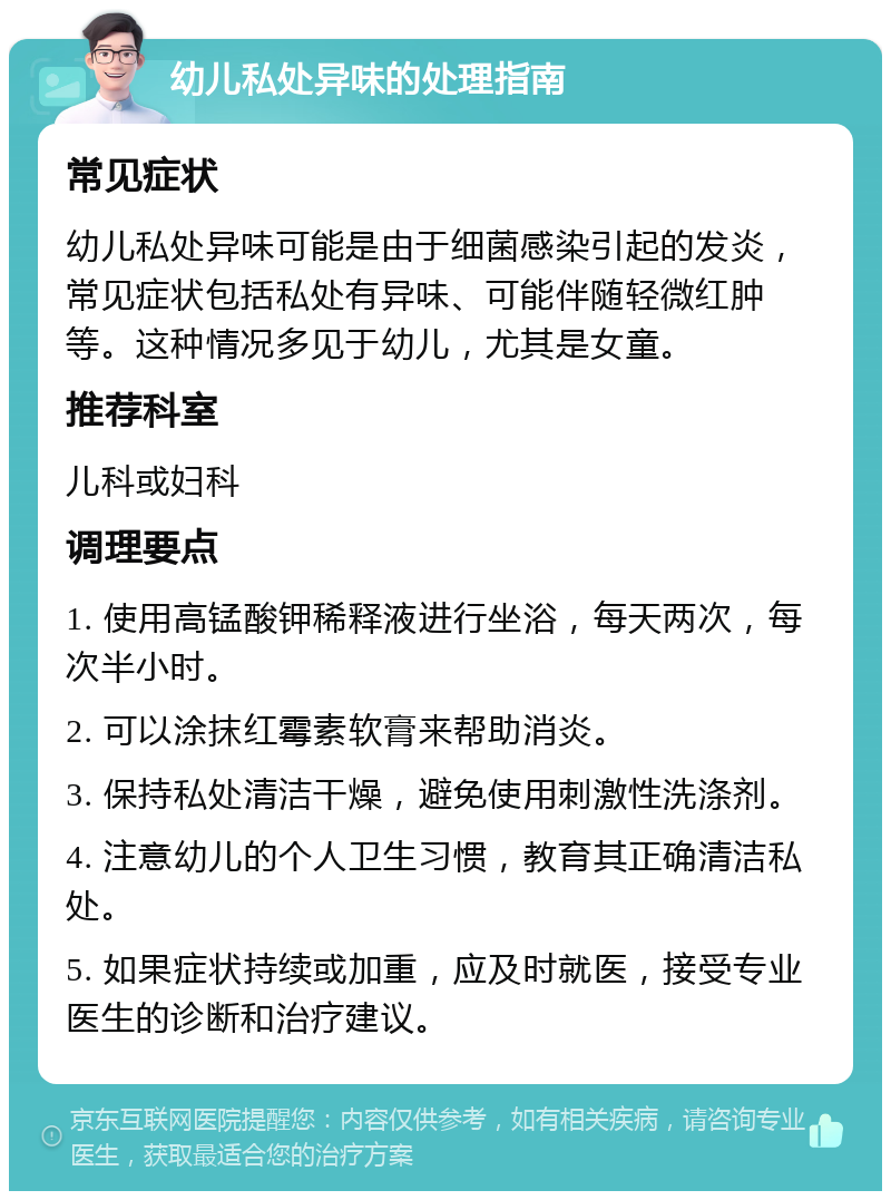 幼儿私处异味的处理指南 常见症状 幼儿私处异味可能是由于细菌感染引起的发炎，常见症状包括私处有异味、可能伴随轻微红肿等。这种情况多见于幼儿，尤其是女童。 推荐科室 儿科或妇科 调理要点 1. 使用高锰酸钾稀释液进行坐浴，每天两次，每次半小时。 2. 可以涂抹红霉素软膏来帮助消炎。 3. 保持私处清洁干燥，避免使用刺激性洗涤剂。 4. 注意幼儿的个人卫生习惯，教育其正确清洁私处。 5. 如果症状持续或加重，应及时就医，接受专业医生的诊断和治疗建议。