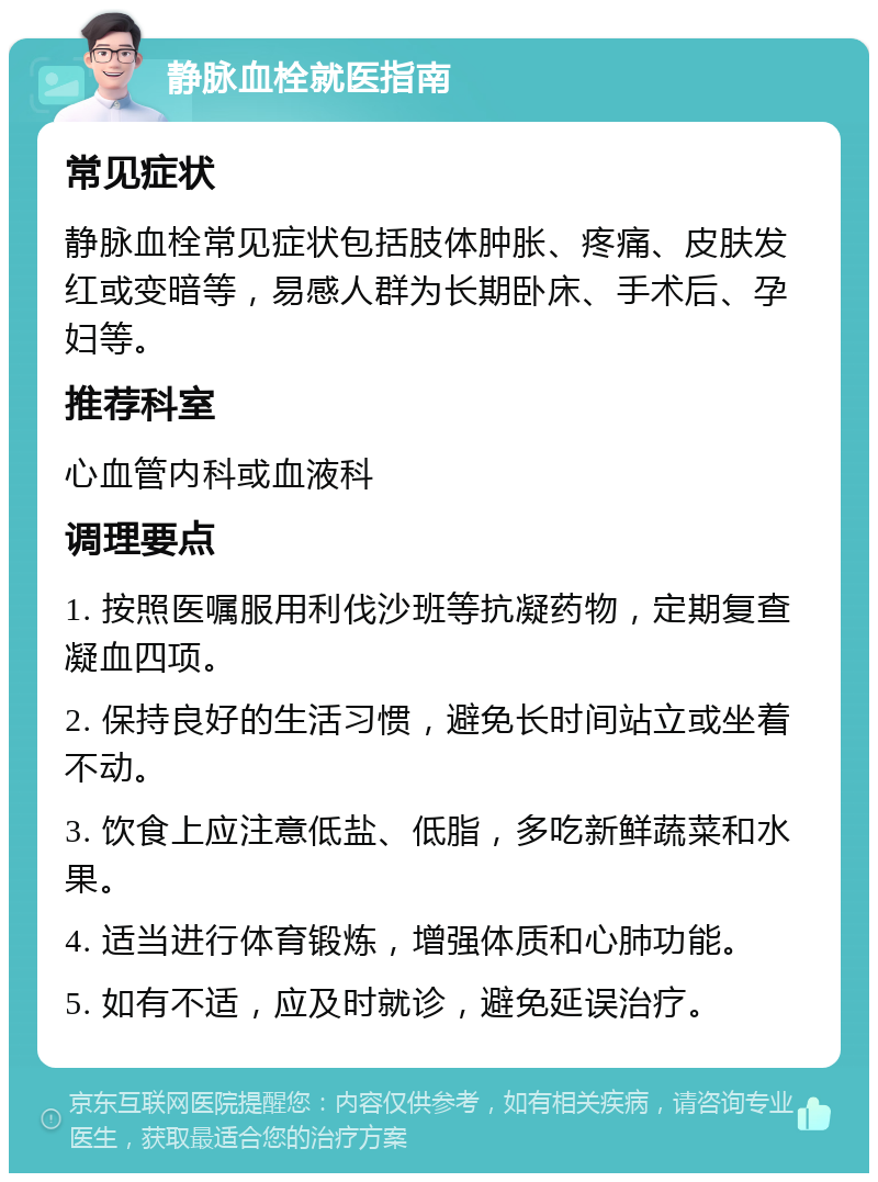 静脉血栓就医指南 常见症状 静脉血栓常见症状包括肢体肿胀、疼痛、皮肤发红或变暗等，易感人群为长期卧床、手术后、孕妇等。 推荐科室 心血管内科或血液科 调理要点 1. 按照医嘱服用利伐沙班等抗凝药物，定期复查凝血四项。 2. 保持良好的生活习惯，避免长时间站立或坐着不动。 3. 饮食上应注意低盐、低脂，多吃新鲜蔬菜和水果。 4. 适当进行体育锻炼，增强体质和心肺功能。 5. 如有不适，应及时就诊，避免延误治疗。