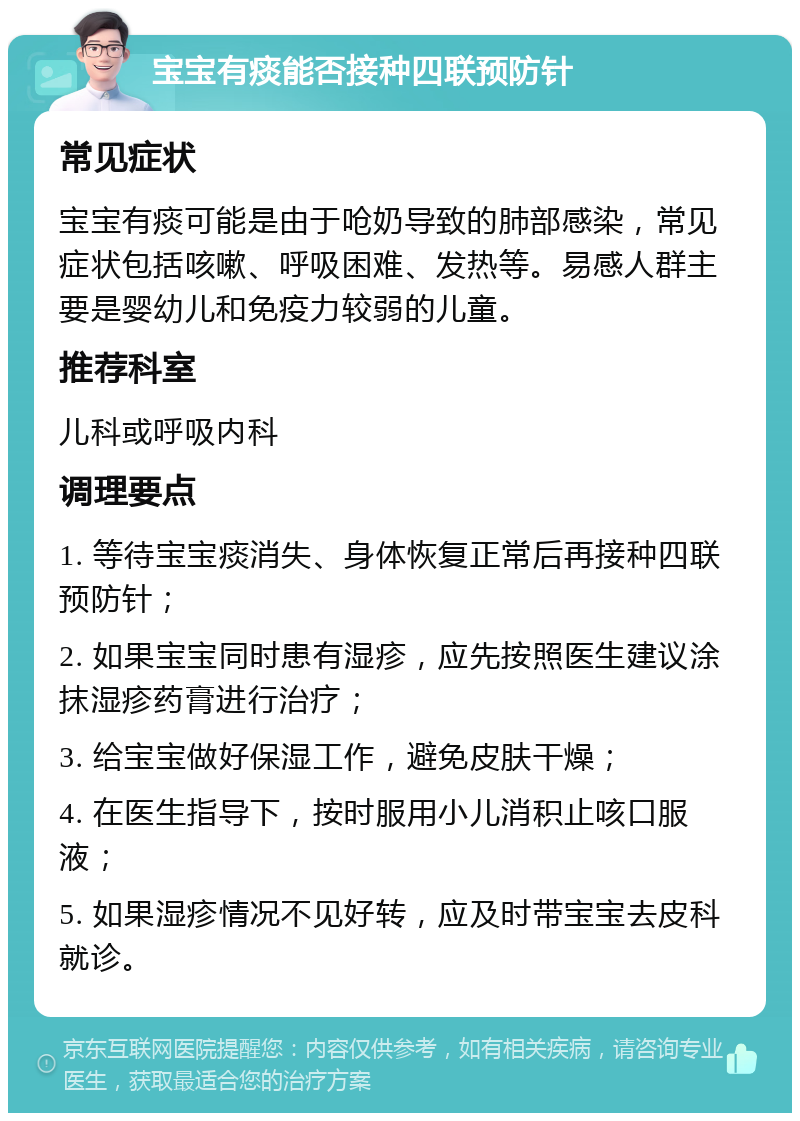 宝宝有痰能否接种四联预防针 常见症状 宝宝有痰可能是由于呛奶导致的肺部感染，常见症状包括咳嗽、呼吸困难、发热等。易感人群主要是婴幼儿和免疫力较弱的儿童。 推荐科室 儿科或呼吸内科 调理要点 1. 等待宝宝痰消失、身体恢复正常后再接种四联预防针； 2. 如果宝宝同时患有湿疹，应先按照医生建议涂抹湿疹药膏进行治疗； 3. 给宝宝做好保湿工作，避免皮肤干燥； 4. 在医生指导下，按时服用小儿消积止咳口服液； 5. 如果湿疹情况不见好转，应及时带宝宝去皮科就诊。