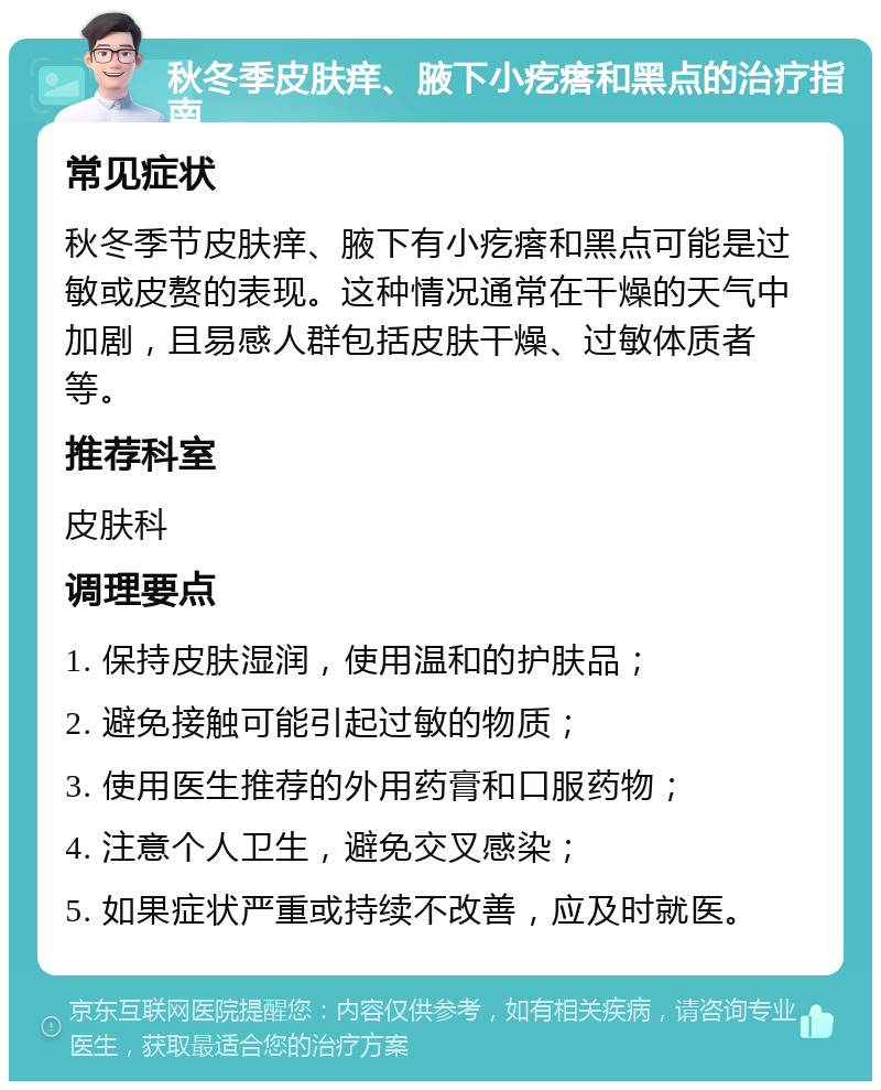 秋冬季皮肤痒、腋下小疙瘩和黑点的治疗指南 常见症状 秋冬季节皮肤痒、腋下有小疙瘩和黑点可能是过敏或皮赘的表现。这种情况通常在干燥的天气中加剧，且易感人群包括皮肤干燥、过敏体质者等。 推荐科室 皮肤科 调理要点 1. 保持皮肤湿润，使用温和的护肤品； 2. 避免接触可能引起过敏的物质； 3. 使用医生推荐的外用药膏和口服药物； 4. 注意个人卫生，避免交叉感染； 5. 如果症状严重或持续不改善，应及时就医。