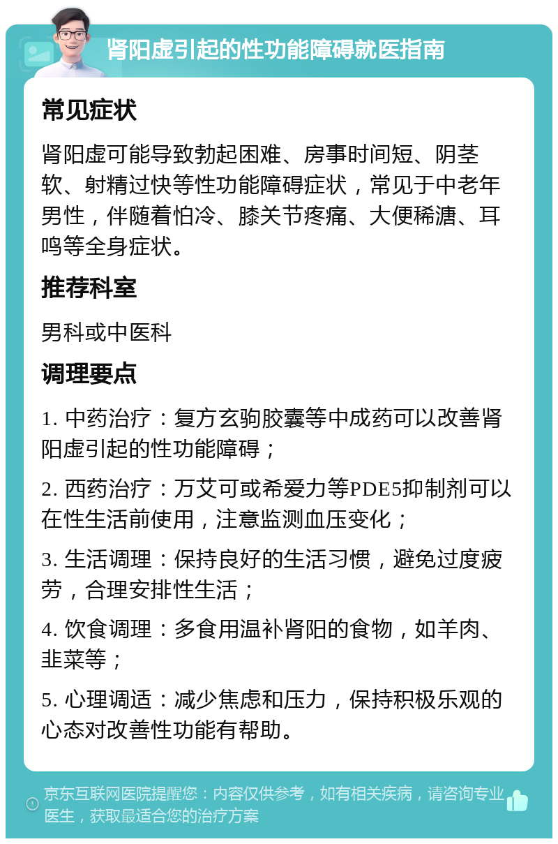 肾阳虚引起的性功能障碍就医指南 常见症状 肾阳虚可能导致勃起困难、房事时间短、阴茎软、射精过快等性功能障碍症状，常见于中老年男性，伴随着怕冷、膝关节疼痛、大便稀溏、耳鸣等全身症状。 推荐科室 男科或中医科 调理要点 1. 中药治疗：复方玄驹胶囊等中成药可以改善肾阳虚引起的性功能障碍； 2. 西药治疗：万艾可或希爱力等PDE5抑制剂可以在性生活前使用，注意监测血压变化； 3. 生活调理：保持良好的生活习惯，避免过度疲劳，合理安排性生活； 4. 饮食调理：多食用温补肾阳的食物，如羊肉、韭菜等； 5. 心理调适：减少焦虑和压力，保持积极乐观的心态对改善性功能有帮助。