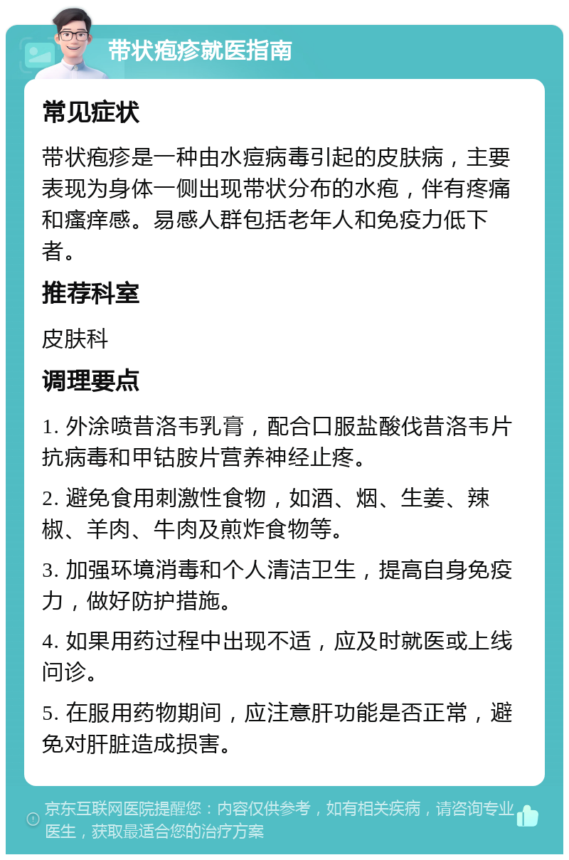 带状疱疹就医指南 常见症状 带状疱疹是一种由水痘病毒引起的皮肤病，主要表现为身体一侧出现带状分布的水疱，伴有疼痛和瘙痒感。易感人群包括老年人和免疫力低下者。 推荐科室 皮肤科 调理要点 1. 外涂喷昔洛韦乳膏，配合口服盐酸伐昔洛韦片抗病毒和甲钴胺片营养神经止疼。 2. 避免食用刺激性食物，如酒、烟、生姜、辣椒、羊肉、牛肉及煎炸食物等。 3. 加强环境消毒和个人清洁卫生，提高自身免疫力，做好防护措施。 4. 如果用药过程中出现不适，应及时就医或上线问诊。 5. 在服用药物期间，应注意肝功能是否正常，避免对肝脏造成损害。