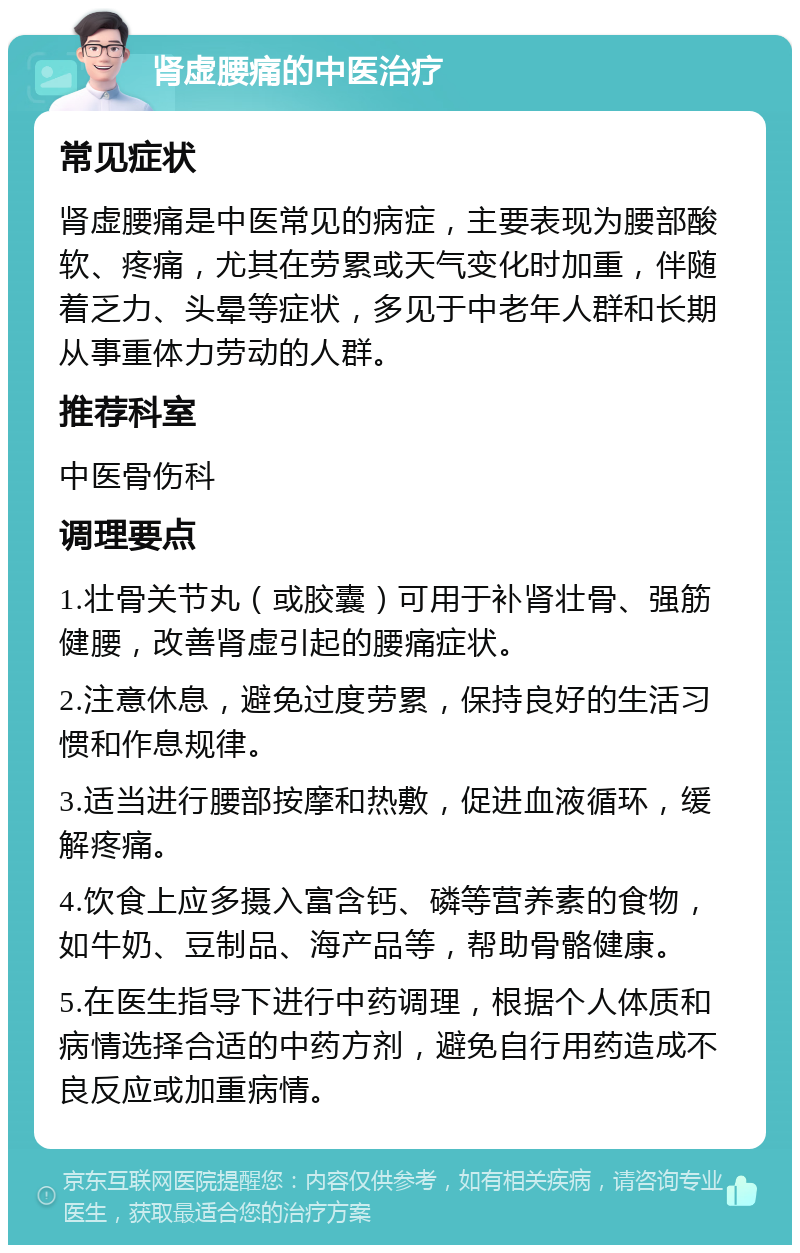 肾虚腰痛的中医治疗 常见症状 肾虚腰痛是中医常见的病症，主要表现为腰部酸软、疼痛，尤其在劳累或天气变化时加重，伴随着乏力、头晕等症状，多见于中老年人群和长期从事重体力劳动的人群。 推荐科室 中医骨伤科 调理要点 1.壮骨关节丸（或胶囊）可用于补肾壮骨、强筋健腰，改善肾虚引起的腰痛症状。 2.注意休息，避免过度劳累，保持良好的生活习惯和作息规律。 3.适当进行腰部按摩和热敷，促进血液循环，缓解疼痛。 4.饮食上应多摄入富含钙、磷等营养素的食物，如牛奶、豆制品、海产品等，帮助骨骼健康。 5.在医生指导下进行中药调理，根据个人体质和病情选择合适的中药方剂，避免自行用药造成不良反应或加重病情。