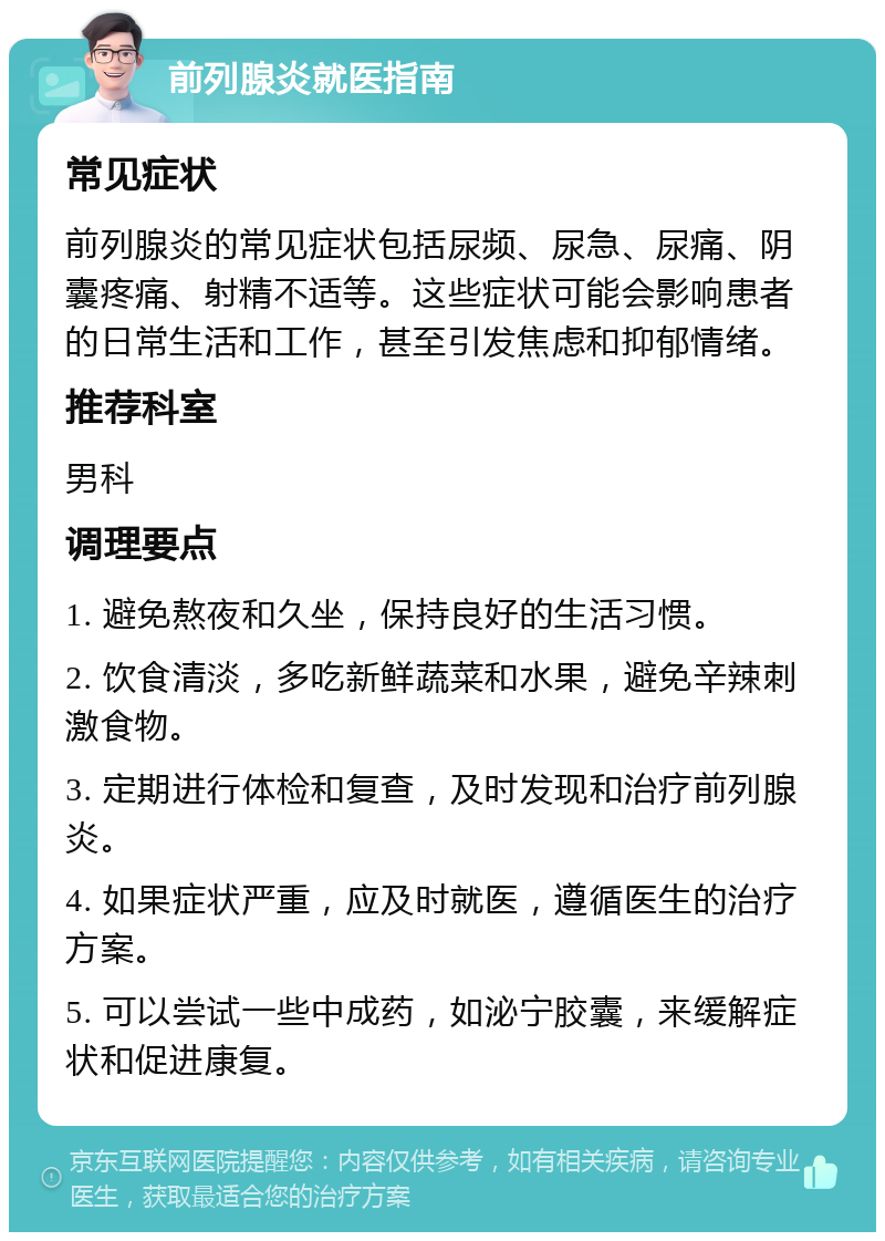 前列腺炎就医指南 常见症状 前列腺炎的常见症状包括尿频、尿急、尿痛、阴囊疼痛、射精不适等。这些症状可能会影响患者的日常生活和工作，甚至引发焦虑和抑郁情绪。 推荐科室 男科 调理要点 1. 避免熬夜和久坐，保持良好的生活习惯。 2. 饮食清淡，多吃新鲜蔬菜和水果，避免辛辣刺激食物。 3. 定期进行体检和复查，及时发现和治疗前列腺炎。 4. 如果症状严重，应及时就医，遵循医生的治疗方案。 5. 可以尝试一些中成药，如泌宁胶囊，来缓解症状和促进康复。