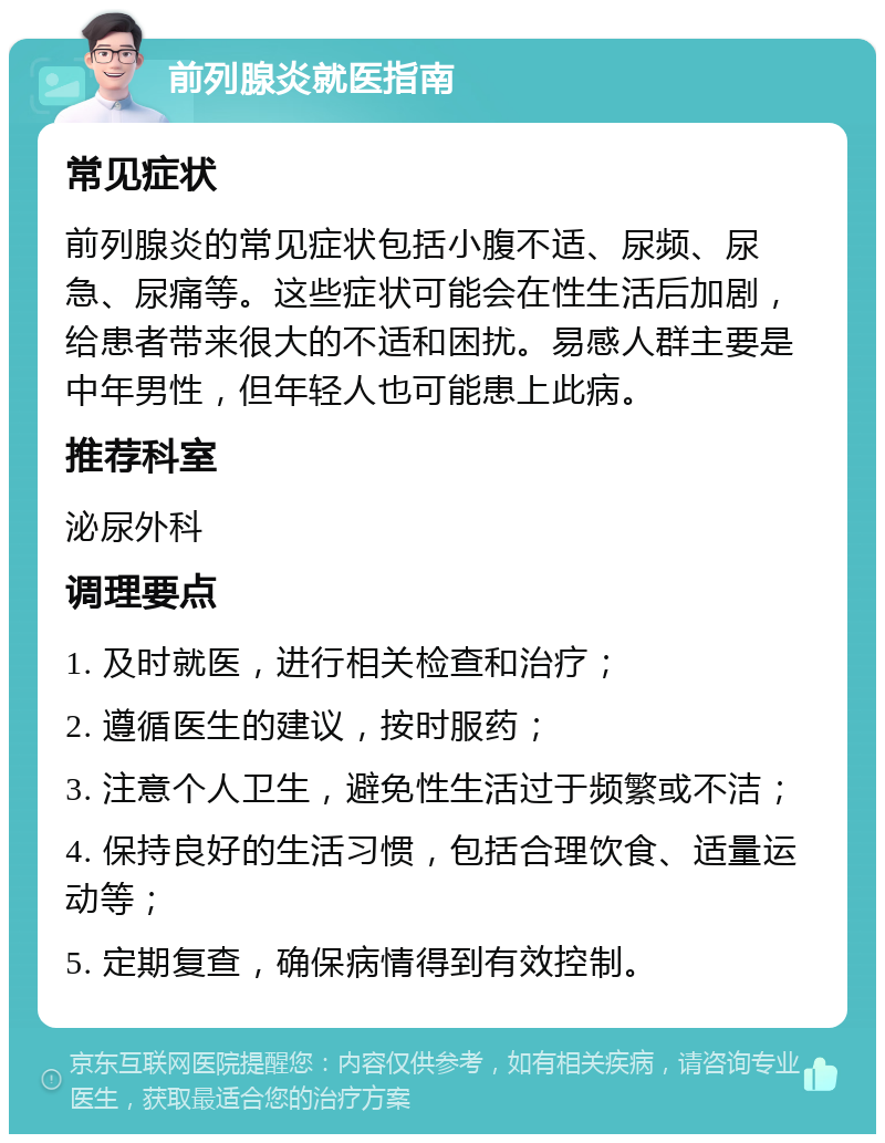 前列腺炎就医指南 常见症状 前列腺炎的常见症状包括小腹不适、尿频、尿急、尿痛等。这些症状可能会在性生活后加剧，给患者带来很大的不适和困扰。易感人群主要是中年男性，但年轻人也可能患上此病。 推荐科室 泌尿外科 调理要点 1. 及时就医，进行相关检查和治疗； 2. 遵循医生的建议，按时服药； 3. 注意个人卫生，避免性生活过于频繁或不洁； 4. 保持良好的生活习惯，包括合理饮食、适量运动等； 5. 定期复查，确保病情得到有效控制。