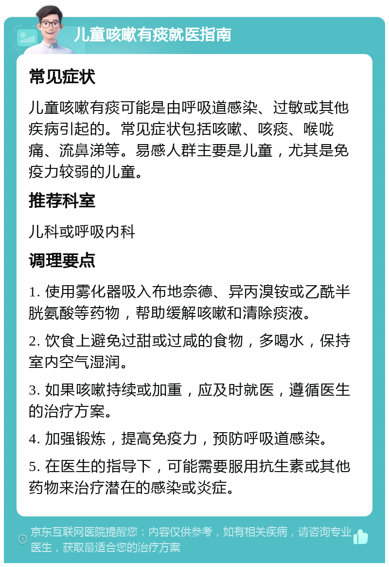 儿童咳嗽有痰就医指南 常见症状 儿童咳嗽有痰可能是由呼吸道感染、过敏或其他疾病引起的。常见症状包括咳嗽、咳痰、喉咙痛、流鼻涕等。易感人群主要是儿童，尤其是免疫力较弱的儿童。 推荐科室 儿科或呼吸内科 调理要点 1. 使用雾化器吸入布地奈德、异丙溴铵或乙酰半胱氨酸等药物，帮助缓解咳嗽和清除痰液。 2. 饮食上避免过甜或过咸的食物，多喝水，保持室内空气湿润。 3. 如果咳嗽持续或加重，应及时就医，遵循医生的治疗方案。 4. 加强锻炼，提高免疫力，预防呼吸道感染。 5. 在医生的指导下，可能需要服用抗生素或其他药物来治疗潜在的感染或炎症。