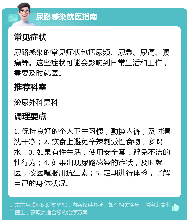 尿路感染就医指南 常见症状 尿路感染的常见症状包括尿频、尿急、尿痛、腰痛等。这些症状可能会影响到日常生活和工作，需要及时就医。 推荐科室 泌尿外科男科 调理要点 1. 保持良好的个人卫生习惯，勤换内裤，及时清洗干净；2. 饮食上避免辛辣刺激性食物，多喝水；3. 如果有性生活，使用安全套，避免不洁的性行为；4. 如果出现尿路感染的症状，及时就医，按医嘱服用抗生素；5. 定期进行体检，了解自己的身体状况。