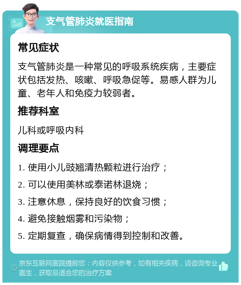 支气管肺炎就医指南 常见症状 支气管肺炎是一种常见的呼吸系统疾病，主要症状包括发热、咳嗽、呼吸急促等。易感人群为儿童、老年人和免疫力较弱者。 推荐科室 儿科或呼吸内科 调理要点 1. 使用小儿豉翘清热颗粒进行治疗； 2. 可以使用美林或泰诺林退烧； 3. 注意休息，保持良好的饮食习惯； 4. 避免接触烟雾和污染物； 5. 定期复查，确保病情得到控制和改善。