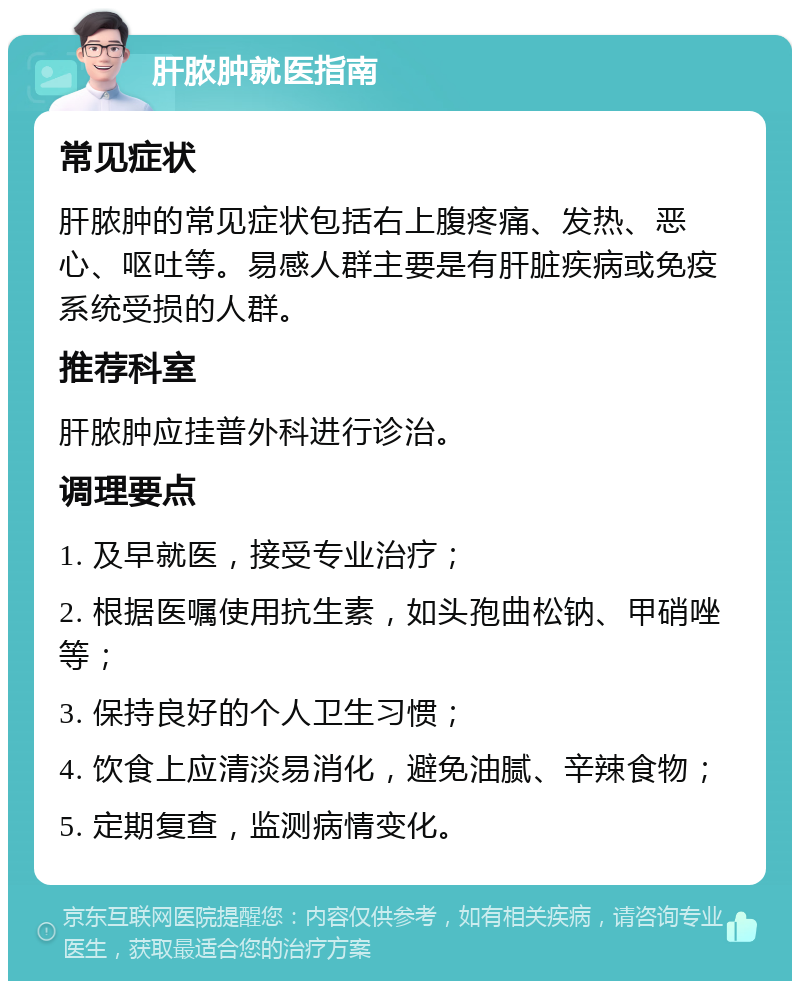 肝脓肿就医指南 常见症状 肝脓肿的常见症状包括右上腹疼痛、发热、恶心、呕吐等。易感人群主要是有肝脏疾病或免疫系统受损的人群。 推荐科室 肝脓肿应挂普外科进行诊治。 调理要点 1. 及早就医，接受专业治疗； 2. 根据医嘱使用抗生素，如头孢曲松钠、甲硝唑等； 3. 保持良好的个人卫生习惯； 4. 饮食上应清淡易消化，避免油腻、辛辣食物； 5. 定期复查，监测病情变化。