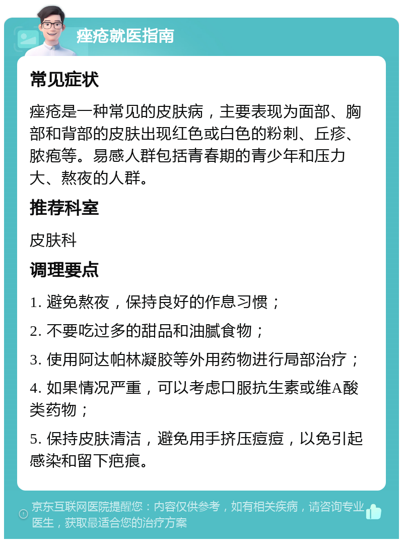 痤疮就医指南 常见症状 痤疮是一种常见的皮肤病，主要表现为面部、胸部和背部的皮肤出现红色或白色的粉刺、丘疹、脓疱等。易感人群包括青春期的青少年和压力大、熬夜的人群。 推荐科室 皮肤科 调理要点 1. 避免熬夜，保持良好的作息习惯； 2. 不要吃过多的甜品和油腻食物； 3. 使用阿达帕林凝胶等外用药物进行局部治疗； 4. 如果情况严重，可以考虑口服抗生素或维A酸类药物； 5. 保持皮肤清洁，避免用手挤压痘痘，以免引起感染和留下疤痕。