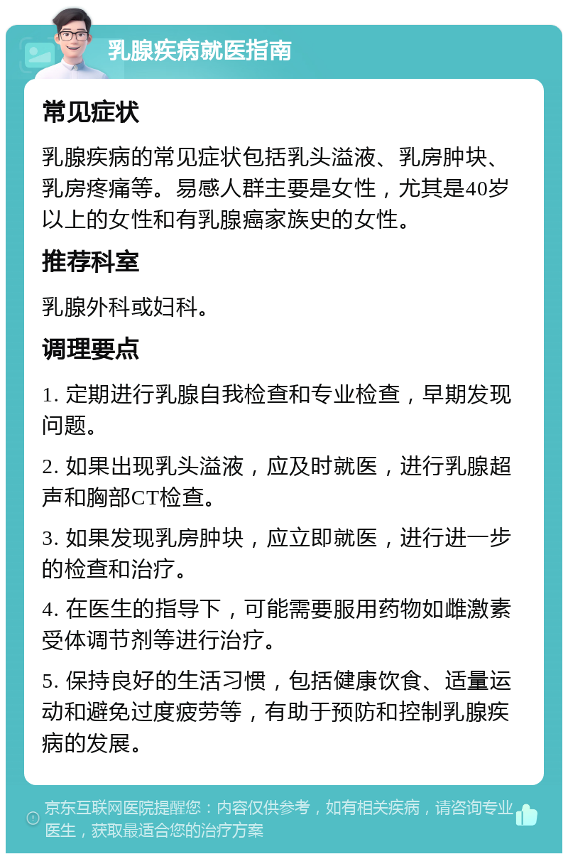 乳腺疾病就医指南 常见症状 乳腺疾病的常见症状包括乳头溢液、乳房肿块、乳房疼痛等。易感人群主要是女性，尤其是40岁以上的女性和有乳腺癌家族史的女性。 推荐科室 乳腺外科或妇科。 调理要点 1. 定期进行乳腺自我检查和专业检查，早期发现问题。 2. 如果出现乳头溢液，应及时就医，进行乳腺超声和胸部CT检查。 3. 如果发现乳房肿块，应立即就医，进行进一步的检查和治疗。 4. 在医生的指导下，可能需要服用药物如雌激素受体调节剂等进行治疗。 5. 保持良好的生活习惯，包括健康饮食、适量运动和避免过度疲劳等，有助于预防和控制乳腺疾病的发展。