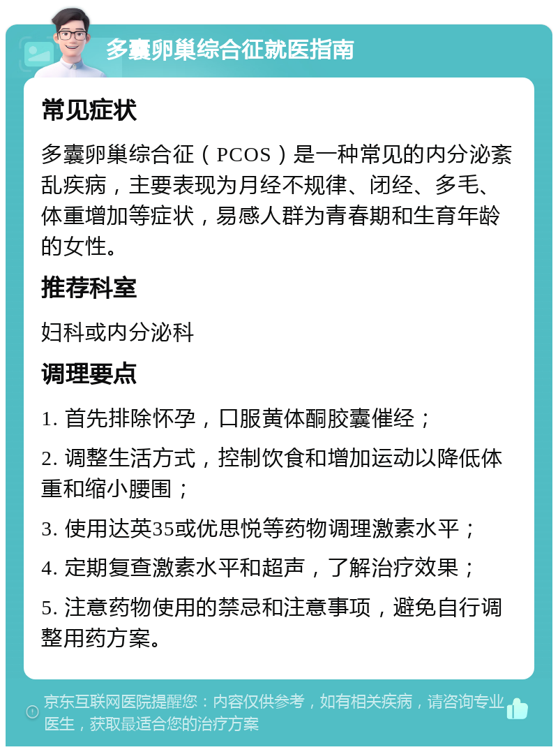 多囊卵巢综合征就医指南 常见症状 多囊卵巢综合征（PCOS）是一种常见的内分泌紊乱疾病，主要表现为月经不规律、闭经、多毛、体重增加等症状，易感人群为青春期和生育年龄的女性。 推荐科室 妇科或内分泌科 调理要点 1. 首先排除怀孕，口服黄体酮胶囊催经； 2. 调整生活方式，控制饮食和增加运动以降低体重和缩小腰围； 3. 使用达英35或优思悦等药物调理激素水平； 4. 定期复查激素水平和超声，了解治疗效果； 5. 注意药物使用的禁忌和注意事项，避免自行调整用药方案。