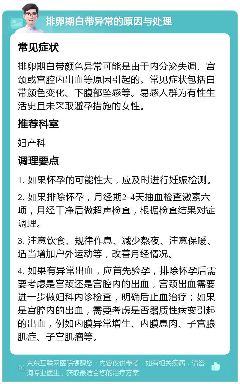 排卵期白带异常的原因与处理 常见症状 排卵期白带颜色异常可能是由于内分泌失调、宫颈或宫腔内出血等原因引起的。常见症状包括白带颜色变化、下腹部坠感等。易感人群为有性生活史且未采取避孕措施的女性。 推荐科室 妇产科 调理要点 1. 如果怀孕的可能性大，应及时进行妊娠检测。 2. 如果排除怀孕，月经期2-4天抽血检查激素六项，月经干净后做超声检查，根据检查结果对症调理。 3. 注意饮食、规律作息、减少熬夜、注意保暖、适当增加户外运动等，改善月经情况。 4. 如果有异常出血，应首先验孕，排除怀孕后需要考虑是宫颈还是宫腔内的出血，宫颈出血需要进一步做妇科内诊检查，明确后止血治疗；如果是宫腔内的出血，需要考虑是否器质性病变引起的出血，例如内膜异常增生、内膜息肉、子宫腺肌症、子宫肌瘤等。