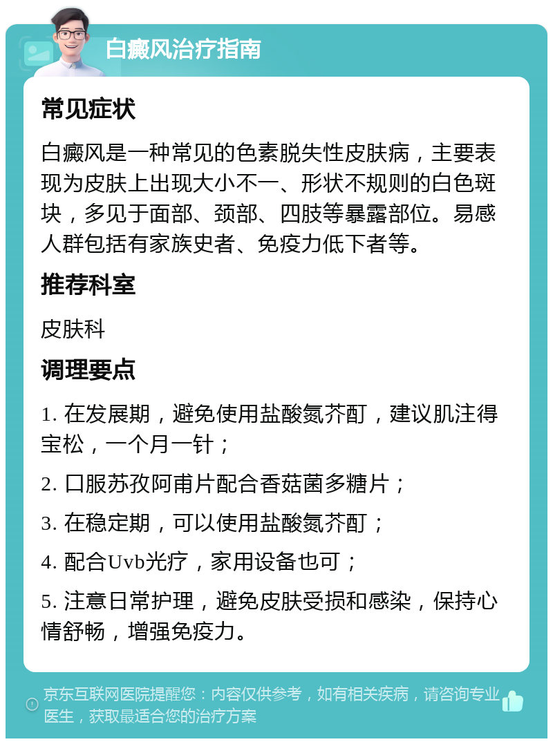 白癜风治疗指南 常见症状 白癜风是一种常见的色素脱失性皮肤病，主要表现为皮肤上出现大小不一、形状不规则的白色斑块，多见于面部、颈部、四肢等暴露部位。易感人群包括有家族史者、免疫力低下者等。 推荐科室 皮肤科 调理要点 1. 在发展期，避免使用盐酸氮芥酊，建议肌注得宝松，一个月一针； 2. 口服苏孜阿甫片配合香菇菌多糖片； 3. 在稳定期，可以使用盐酸氮芥酊； 4. 配合Uvb光疗，家用设备也可； 5. 注意日常护理，避免皮肤受损和感染，保持心情舒畅，增强免疫力。