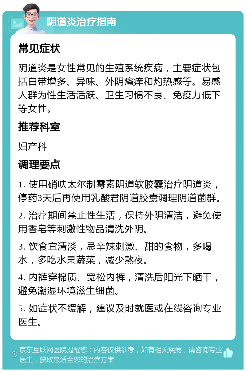 阴道炎治疗指南 常见症状 阴道炎是女性常见的生殖系统疾病，主要症状包括白带增多、异味、外阴瘙痒和灼热感等。易感人群为性生活活跃、卫生习惯不良、免疫力低下等女性。 推荐科室 妇产科 调理要点 1. 使用硝呋太尔制霉素阴道软胶囊治疗阴道炎，停药3天后再使用乳酸君阴道胶囊调理阴道菌群。 2. 治疗期间禁止性生活，保持外阴清洁，避免使用香皂等刺激性物品清洗外阴。 3. 饮食宜清淡，忌辛辣刺激、甜的食物，多喝水，多吃水果蔬菜，减少熬夜。 4. 内裤穿棉质、宽松内裤，清洗后阳光下晒干，避免潮湿环境滋生细菌。 5. 如症状不缓解，建议及时就医或在线咨询专业医生。