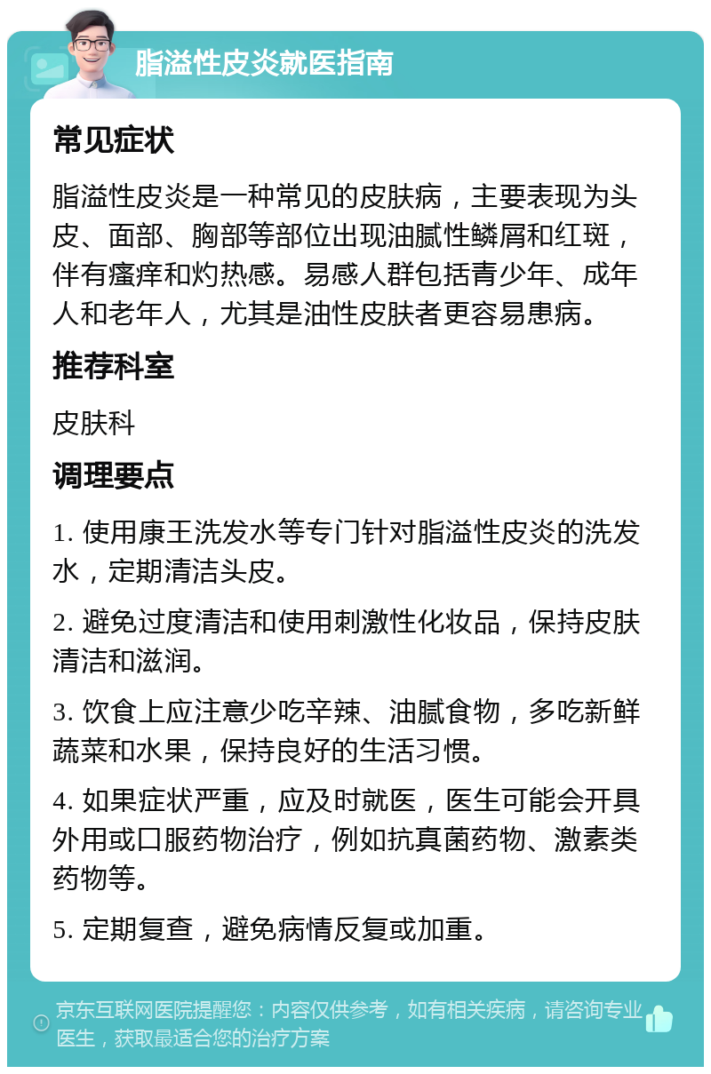 脂溢性皮炎就医指南 常见症状 脂溢性皮炎是一种常见的皮肤病，主要表现为头皮、面部、胸部等部位出现油腻性鳞屑和红斑，伴有瘙痒和灼热感。易感人群包括青少年、成年人和老年人，尤其是油性皮肤者更容易患病。 推荐科室 皮肤科 调理要点 1. 使用康王洗发水等专门针对脂溢性皮炎的洗发水，定期清洁头皮。 2. 避免过度清洁和使用刺激性化妆品，保持皮肤清洁和滋润。 3. 饮食上应注意少吃辛辣、油腻食物，多吃新鲜蔬菜和水果，保持良好的生活习惯。 4. 如果症状严重，应及时就医，医生可能会开具外用或口服药物治疗，例如抗真菌药物、激素类药物等。 5. 定期复查，避免病情反复或加重。