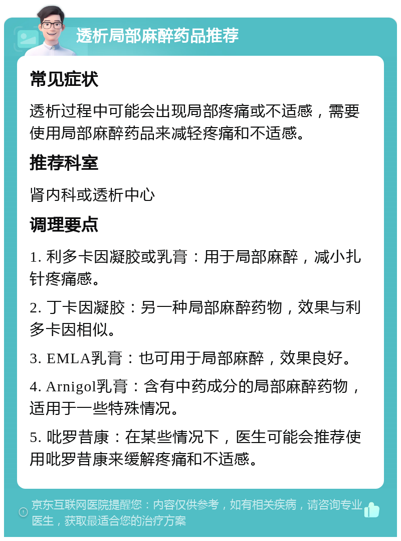 透析局部麻醉药品推荐 常见症状 透析过程中可能会出现局部疼痛或不适感，需要使用局部麻醉药品来减轻疼痛和不适感。 推荐科室 肾内科或透析中心 调理要点 1. 利多卡因凝胶或乳膏：用于局部麻醉，减小扎针疼痛感。 2. 丁卡因凝胶：另一种局部麻醉药物，效果与利多卡因相似。 3. EMLA乳膏：也可用于局部麻醉，效果良好。 4. Arnigol乳膏：含有中药成分的局部麻醉药物，适用于一些特殊情况。 5. 吡罗昔康：在某些情况下，医生可能会推荐使用吡罗昔康来缓解疼痛和不适感。