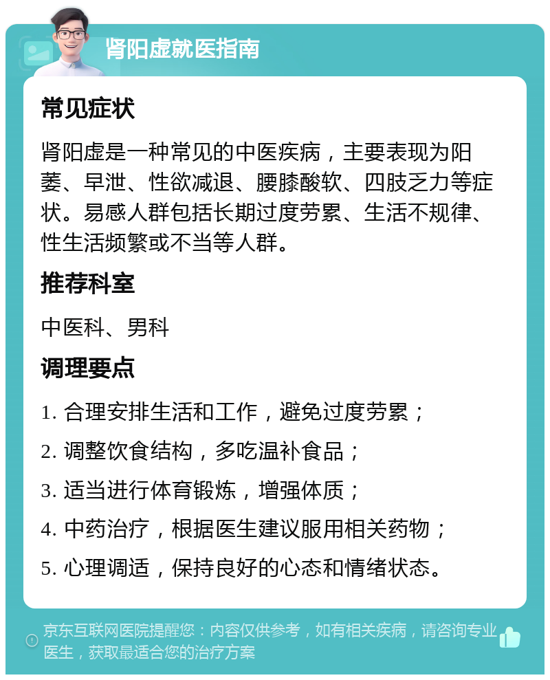 肾阳虚就医指南 常见症状 肾阳虚是一种常见的中医疾病，主要表现为阳萎、早泄、性欲减退、腰膝酸软、四肢乏力等症状。易感人群包括长期过度劳累、生活不规律、性生活频繁或不当等人群。 推荐科室 中医科、男科 调理要点 1. 合理安排生活和工作，避免过度劳累； 2. 调整饮食结构，多吃温补食品； 3. 适当进行体育锻炼，增强体质； 4. 中药治疗，根据医生建议服用相关药物； 5. 心理调适，保持良好的心态和情绪状态。