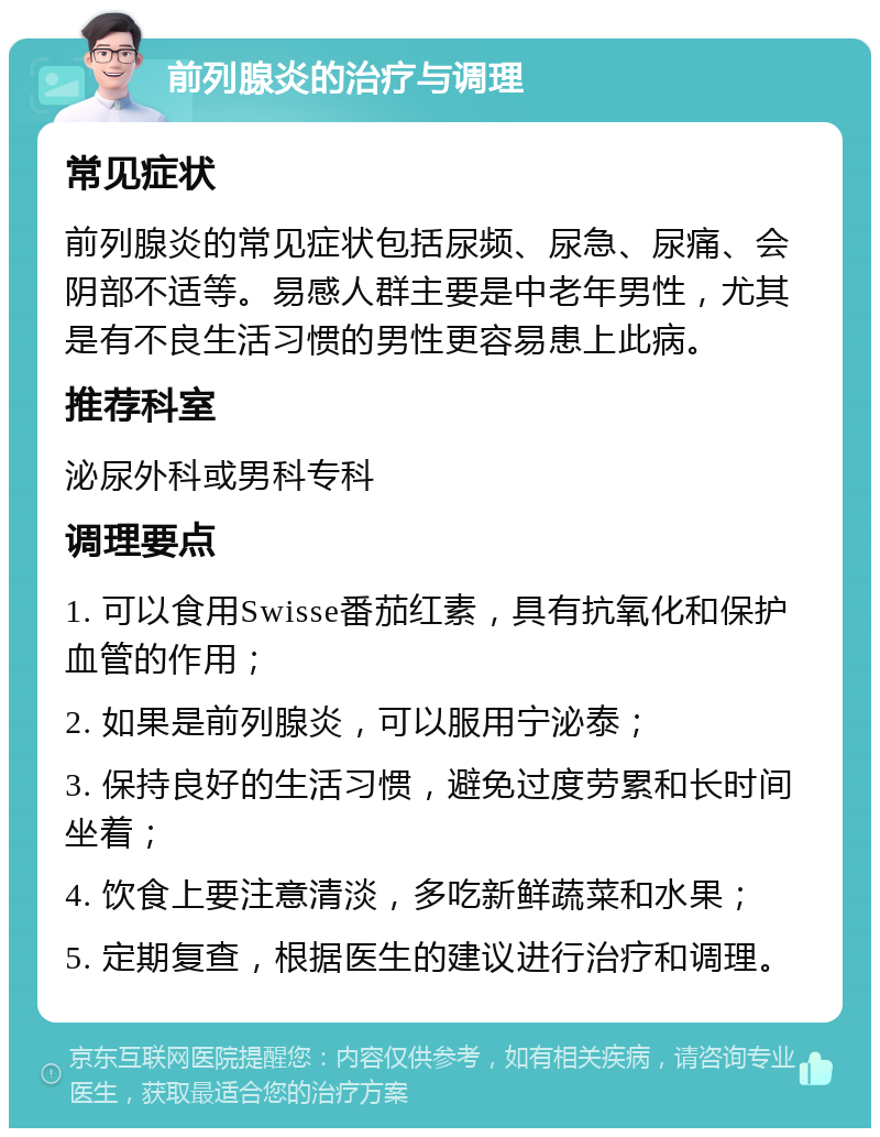 前列腺炎的治疗与调理 常见症状 前列腺炎的常见症状包括尿频、尿急、尿痛、会阴部不适等。易感人群主要是中老年男性，尤其是有不良生活习惯的男性更容易患上此病。 推荐科室 泌尿外科或男科专科 调理要点 1. 可以食用Swisse番茄红素，具有抗氧化和保护血管的作用； 2. 如果是前列腺炎，可以服用宁泌泰； 3. 保持良好的生活习惯，避免过度劳累和长时间坐着； 4. 饮食上要注意清淡，多吃新鲜蔬菜和水果； 5. 定期复查，根据医生的建议进行治疗和调理。