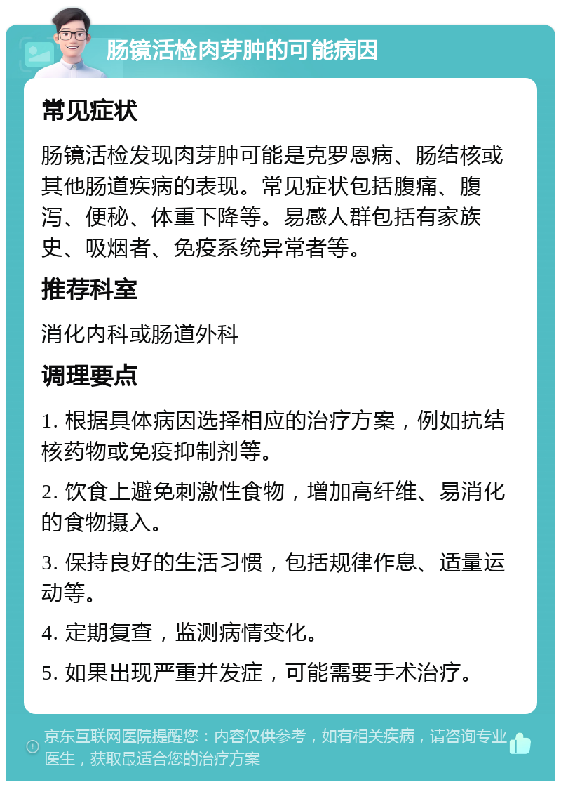 肠镜活检肉芽肿的可能病因 常见症状 肠镜活检发现肉芽肿可能是克罗恩病、肠结核或其他肠道疾病的表现。常见症状包括腹痛、腹泻、便秘、体重下降等。易感人群包括有家族史、吸烟者、免疫系统异常者等。 推荐科室 消化内科或肠道外科 调理要点 1. 根据具体病因选择相应的治疗方案，例如抗结核药物或免疫抑制剂等。 2. 饮食上避免刺激性食物，增加高纤维、易消化的食物摄入。 3. 保持良好的生活习惯，包括规律作息、适量运动等。 4. 定期复查，监测病情变化。 5. 如果出现严重并发症，可能需要手术治疗。