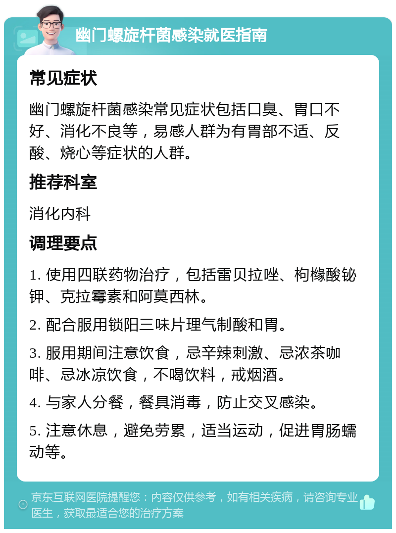 幽门螺旋杆菌感染就医指南 常见症状 幽门螺旋杆菌感染常见症状包括口臭、胃口不好、消化不良等，易感人群为有胃部不适、反酸、烧心等症状的人群。 推荐科室 消化内科 调理要点 1. 使用四联药物治疗，包括雷贝拉唑、枸橼酸铋钾、克拉霉素和阿莫西林。 2. 配合服用锁阳三味片理气制酸和胃。 3. 服用期间注意饮食，忌辛辣刺激、忌浓茶咖啡、忌冰凉饮食，不喝饮料，戒烟酒。 4. 与家人分餐，餐具消毒，防止交叉感染。 5. 注意休息，避免劳累，适当运动，促进胃肠蠕动等。