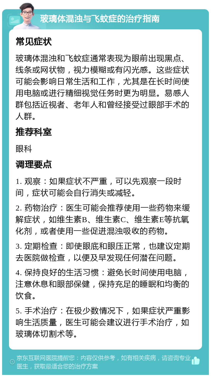 玻璃体混浊与飞蚊症的治疗指南 常见症状 玻璃体混浊和飞蚊症通常表现为眼前出现黑点、线条或网状物，视力模糊或有闪光感。这些症状可能会影响日常生活和工作，尤其是在长时间使用电脑或进行精细视觉任务时更为明显。易感人群包括近视者、老年人和曾经接受过眼部手术的人群。 推荐科室 眼科 调理要点 1. 观察：如果症状不严重，可以先观察一段时间，症状可能会自行消失或减轻。 2. 药物治疗：医生可能会推荐使用一些药物来缓解症状，如维生素B、维生素C、维生素E等抗氧化剂，或者使用一些促进混浊吸收的药物。 3. 定期检查：即使眼底和眼压正常，也建议定期去医院做检查，以便及早发现任何潜在问题。 4. 保持良好的生活习惯：避免长时间使用电脑，注意休息和眼部保健，保持充足的睡眠和均衡的饮食。 5. 手术治疗：在极少数情况下，如果症状严重影响生活质量，医生可能会建议进行手术治疗，如玻璃体切割术等。