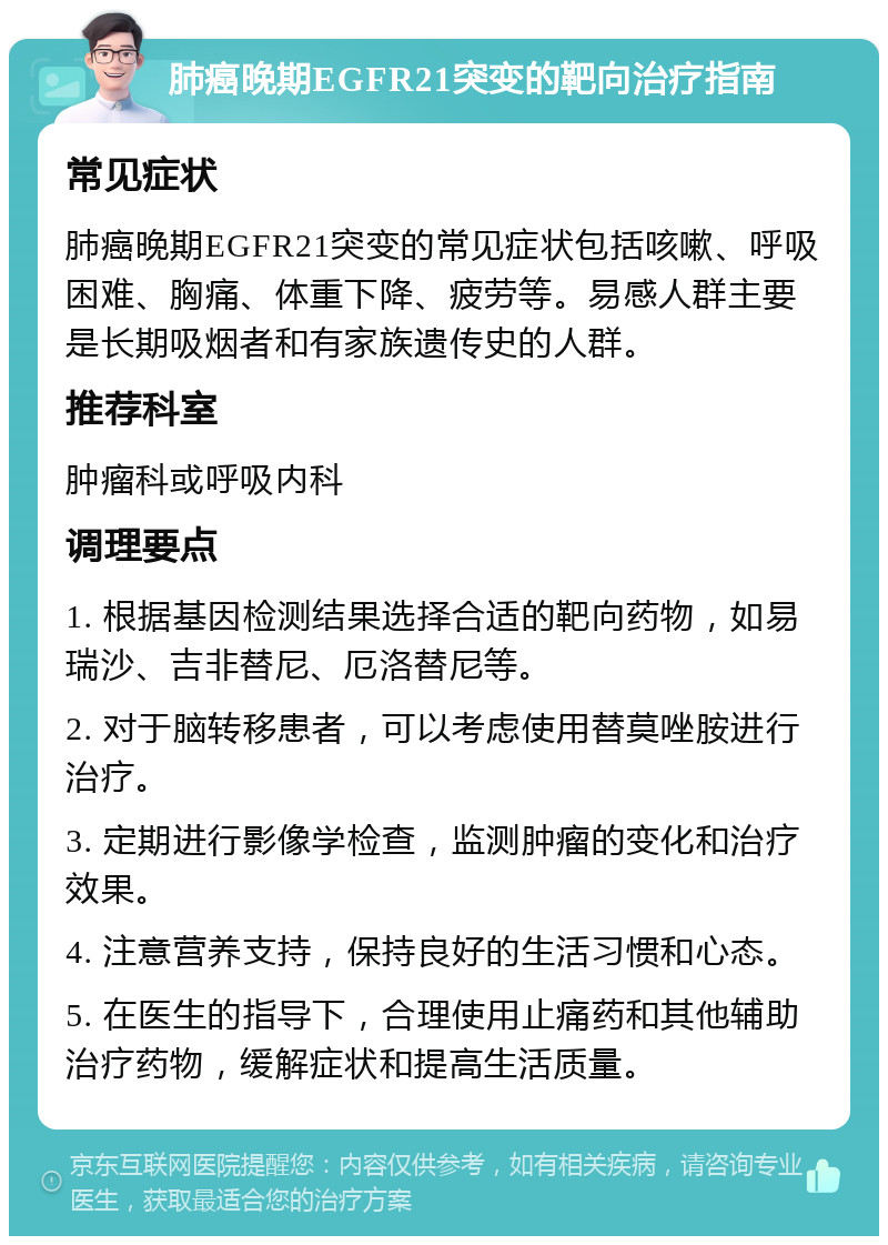 肺癌晚期EGFR21突变的靶向治疗指南 常见症状 肺癌晚期EGFR21突变的常见症状包括咳嗽、呼吸困难、胸痛、体重下降、疲劳等。易感人群主要是长期吸烟者和有家族遗传史的人群。 推荐科室 肿瘤科或呼吸内科 调理要点 1. 根据基因检测结果选择合适的靶向药物，如易瑞沙、吉非替尼、厄洛替尼等。 2. 对于脑转移患者，可以考虑使用替莫唑胺进行治疗。 3. 定期进行影像学检查，监测肿瘤的变化和治疗效果。 4. 注意营养支持，保持良好的生活习惯和心态。 5. 在医生的指导下，合理使用止痛药和其他辅助治疗药物，缓解症状和提高生活质量。