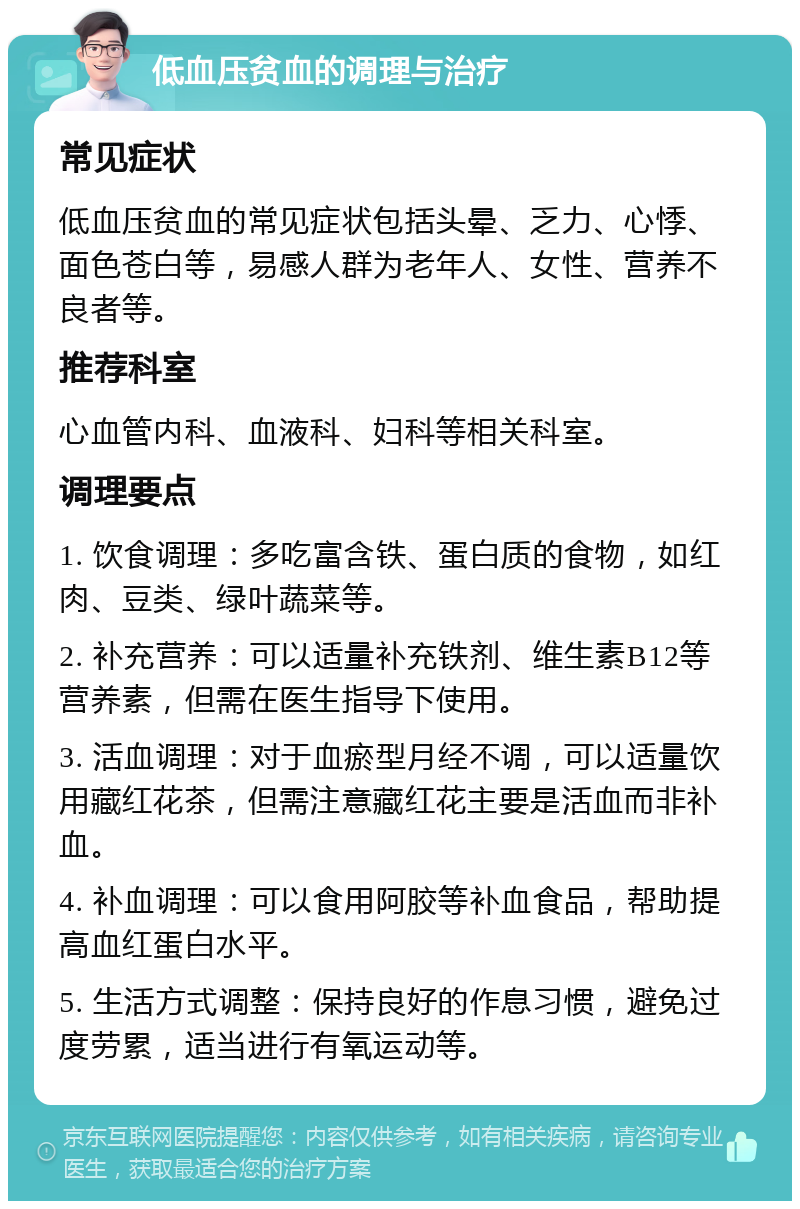 低血压贫血的调理与治疗 常见症状 低血压贫血的常见症状包括头晕、乏力、心悸、面色苍白等，易感人群为老年人、女性、营养不良者等。 推荐科室 心血管内科、血液科、妇科等相关科室。 调理要点 1. 饮食调理：多吃富含铁、蛋白质的食物，如红肉、豆类、绿叶蔬菜等。 2. 补充营养：可以适量补充铁剂、维生素B12等营养素，但需在医生指导下使用。 3. 活血调理：对于血瘀型月经不调，可以适量饮用藏红花茶，但需注意藏红花主要是活血而非补血。 4. 补血调理：可以食用阿胶等补血食品，帮助提高血红蛋白水平。 5. 生活方式调整：保持良好的作息习惯，避免过度劳累，适当进行有氧运动等。