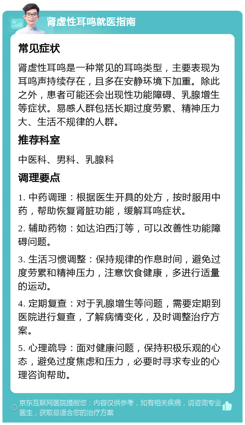 肾虚性耳鸣就医指南 常见症状 肾虚性耳鸣是一种常见的耳鸣类型，主要表现为耳鸣声持续存在，且多在安静环境下加重。除此之外，患者可能还会出现性功能障碍、乳腺增生等症状。易感人群包括长期过度劳累、精神压力大、生活不规律的人群。 推荐科室 中医科、男科、乳腺科 调理要点 1. 中药调理：根据医生开具的处方，按时服用中药，帮助恢复肾脏功能，缓解耳鸣症状。 2. 辅助药物：如达泊西汀等，可以改善性功能障碍问题。 3. 生活习惯调整：保持规律的作息时间，避免过度劳累和精神压力，注意饮食健康，多进行适量的运动。 4. 定期复查：对于乳腺增生等问题，需要定期到医院进行复查，了解病情变化，及时调整治疗方案。 5. 心理疏导：面对健康问题，保持积极乐观的心态，避免过度焦虑和压力，必要时寻求专业的心理咨询帮助。