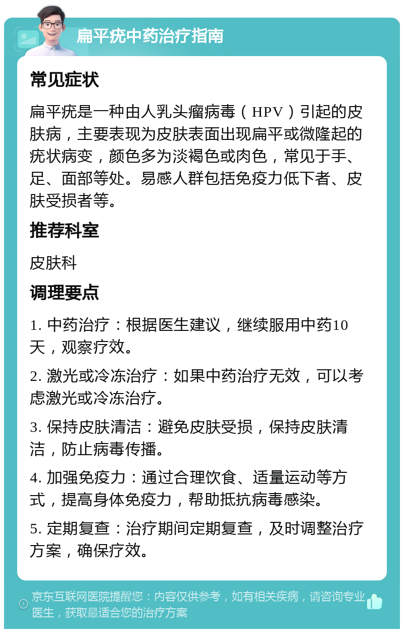 扁平疣中药治疗指南 常见症状 扁平疣是一种由人乳头瘤病毒（HPV）引起的皮肤病，主要表现为皮肤表面出现扁平或微隆起的疣状病变，颜色多为淡褐色或肉色，常见于手、足、面部等处。易感人群包括免疫力低下者、皮肤受损者等。 推荐科室 皮肤科 调理要点 1. 中药治疗：根据医生建议，继续服用中药10天，观察疗效。 2. 激光或冷冻治疗：如果中药治疗无效，可以考虑激光或冷冻治疗。 3. 保持皮肤清洁：避免皮肤受损，保持皮肤清洁，防止病毒传播。 4. 加强免疫力：通过合理饮食、适量运动等方式，提高身体免疫力，帮助抵抗病毒感染。 5. 定期复查：治疗期间定期复查，及时调整治疗方案，确保疗效。