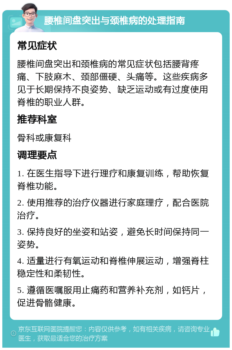 腰椎间盘突出与颈椎病的处理指南 常见症状 腰椎间盘突出和颈椎病的常见症状包括腰背疼痛、下肢麻木、颈部僵硬、头痛等。这些疾病多见于长期保持不良姿势、缺乏运动或有过度使用脊椎的职业人群。 推荐科室 骨科或康复科 调理要点 1. 在医生指导下进行理疗和康复训练，帮助恢复脊椎功能。 2. 使用推荐的治疗仪器进行家庭理疗，配合医院治疗。 3. 保持良好的坐姿和站姿，避免长时间保持同一姿势。 4. 适量进行有氧运动和脊椎伸展运动，增强脊柱稳定性和柔韧性。 5. 遵循医嘱服用止痛药和营养补充剂，如钙片，促进骨骼健康。