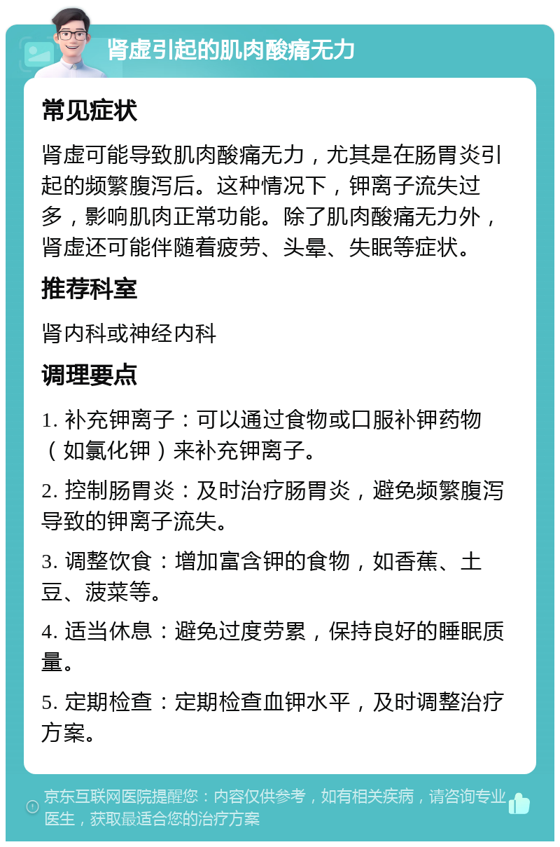 肾虚引起的肌肉酸痛无力 常见症状 肾虚可能导致肌肉酸痛无力，尤其是在肠胃炎引起的频繁腹泻后。这种情况下，钾离子流失过多，影响肌肉正常功能。除了肌肉酸痛无力外，肾虚还可能伴随着疲劳、头晕、失眠等症状。 推荐科室 肾内科或神经内科 调理要点 1. 补充钾离子：可以通过食物或口服补钾药物（如氯化钾）来补充钾离子。 2. 控制肠胃炎：及时治疗肠胃炎，避免频繁腹泻导致的钾离子流失。 3. 调整饮食：增加富含钾的食物，如香蕉、土豆、菠菜等。 4. 适当休息：避免过度劳累，保持良好的睡眠质量。 5. 定期检查：定期检查血钾水平，及时调整治疗方案。