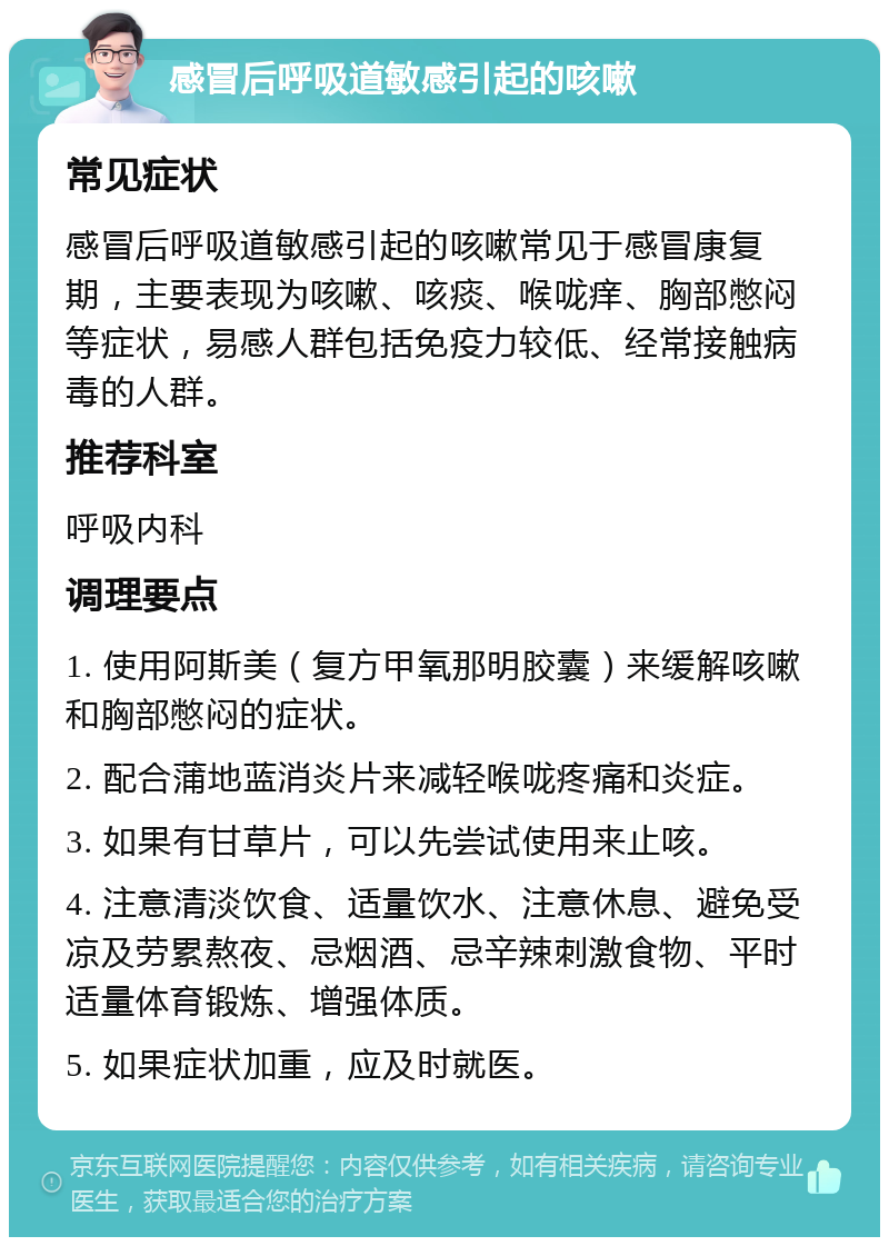 感冒后呼吸道敏感引起的咳嗽 常见症状 感冒后呼吸道敏感引起的咳嗽常见于感冒康复期，主要表现为咳嗽、咳痰、喉咙痒、胸部憋闷等症状，易感人群包括免疫力较低、经常接触病毒的人群。 推荐科室 呼吸内科 调理要点 1. 使用阿斯美（复方甲氧那明胶囊）来缓解咳嗽和胸部憋闷的症状。 2. 配合蒲地蓝消炎片来减轻喉咙疼痛和炎症。 3. 如果有甘草片，可以先尝试使用来止咳。 4. 注意清淡饮食、适量饮水、注意休息、避免受凉及劳累熬夜、忌烟酒、忌辛辣刺激食物、平时适量体育锻炼、增强体质。 5. 如果症状加重，应及时就医。