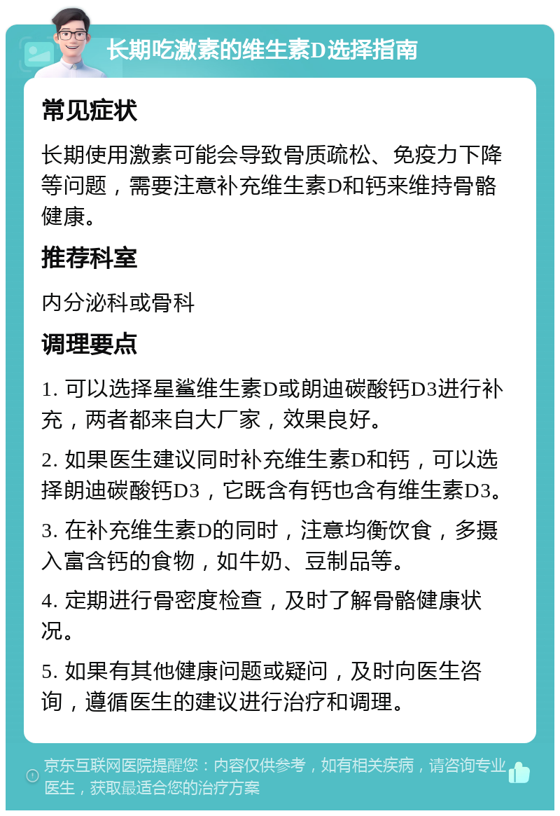 长期吃激素的维生素D选择指南 常见症状 长期使用激素可能会导致骨质疏松、免疫力下降等问题，需要注意补充维生素D和钙来维持骨骼健康。 推荐科室 内分泌科或骨科 调理要点 1. 可以选择星鲨维生素D或朗迪碳酸钙D3进行补充，两者都来自大厂家，效果良好。 2. 如果医生建议同时补充维生素D和钙，可以选择朗迪碳酸钙D3，它既含有钙也含有维生素D3。 3. 在补充维生素D的同时，注意均衡饮食，多摄入富含钙的食物，如牛奶、豆制品等。 4. 定期进行骨密度检查，及时了解骨骼健康状况。 5. 如果有其他健康问题或疑问，及时向医生咨询，遵循医生的建议进行治疗和调理。