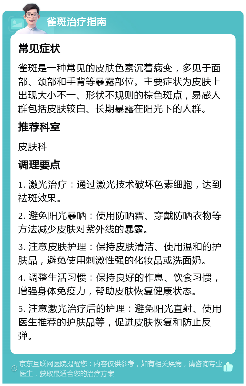 雀斑治疗指南 常见症状 雀斑是一种常见的皮肤色素沉着病变，多见于面部、颈部和手背等暴露部位。主要症状为皮肤上出现大小不一、形状不规则的棕色斑点，易感人群包括皮肤较白、长期暴露在阳光下的人群。 推荐科室 皮肤科 调理要点 1. 激光治疗：通过激光技术破坏色素细胞，达到祛斑效果。 2. 避免阳光暴晒：使用防晒霜、穿戴防晒衣物等方法减少皮肤对紫外线的暴露。 3. 注意皮肤护理：保持皮肤清洁、使用温和的护肤品，避免使用刺激性强的化妆品或洗面奶。 4. 调整生活习惯：保持良好的作息、饮食习惯，增强身体免疫力，帮助皮肤恢复健康状态。 5. 注意激光治疗后的护理：避免阳光直射、使用医生推荐的护肤品等，促进皮肤恢复和防止反弹。