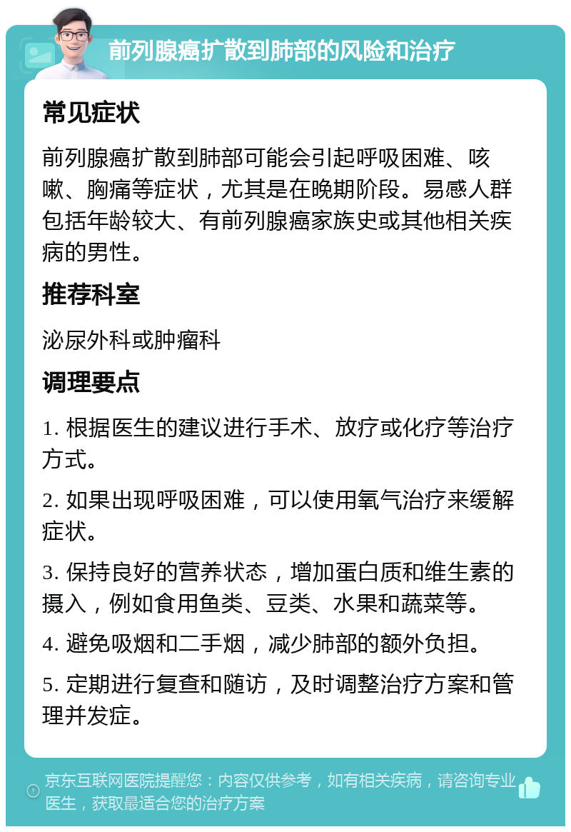 前列腺癌扩散到肺部的风险和治疗 常见症状 前列腺癌扩散到肺部可能会引起呼吸困难、咳嗽、胸痛等症状，尤其是在晚期阶段。易感人群包括年龄较大、有前列腺癌家族史或其他相关疾病的男性。 推荐科室 泌尿外科或肿瘤科 调理要点 1. 根据医生的建议进行手术、放疗或化疗等治疗方式。 2. 如果出现呼吸困难，可以使用氧气治疗来缓解症状。 3. 保持良好的营养状态，增加蛋白质和维生素的摄入，例如食用鱼类、豆类、水果和蔬菜等。 4. 避免吸烟和二手烟，减少肺部的额外负担。 5. 定期进行复查和随访，及时调整治疗方案和管理并发症。