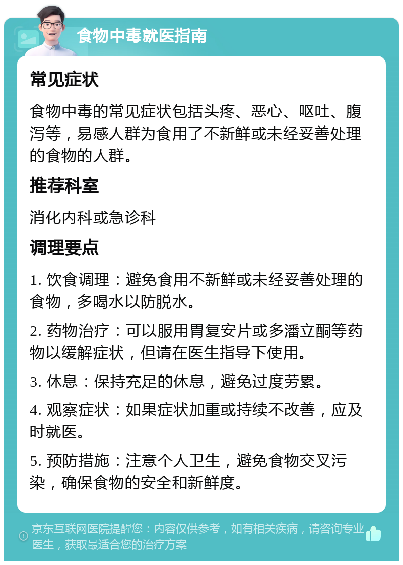 食物中毒就医指南 常见症状 食物中毒的常见症状包括头疼、恶心、呕吐、腹泻等，易感人群为食用了不新鲜或未经妥善处理的食物的人群。 推荐科室 消化内科或急诊科 调理要点 1. 饮食调理：避免食用不新鲜或未经妥善处理的食物，多喝水以防脱水。 2. 药物治疗：可以服用胃复安片或多潘立酮等药物以缓解症状，但请在医生指导下使用。 3. 休息：保持充足的休息，避免过度劳累。 4. 观察症状：如果症状加重或持续不改善，应及时就医。 5. 预防措施：注意个人卫生，避免食物交叉污染，确保食物的安全和新鲜度。